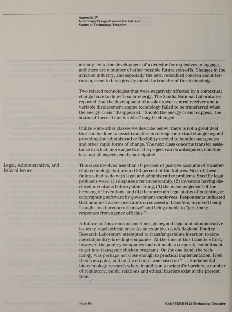 Legal, Administrative, and Ethical Issues Appendix IV Laboratory Perspectives on the Current Status of Technology Transfer already led to the development of a detector for explosives in luggage, and there are a number of other possible future spin-offs. Changes in the aviation industry, and especially the new, redoubled concern about ter- rorism, seem to have greatly aided the transfer of this technology. Two related technologies that were negatively affected by a contextual change have to do with solar energy. The Sandia National Laboratories reported that the development of a solar tower central receiver and a variable displacement engine technology failed to be transferred when the energy crisis “disappeared.”’ Should the energy crisis reappear, the status of these “transferables’’ may be changed. Unlike some other classes we describe below, there is not a great deal that can be done to assist transfers involving contextual change beyond providing the administrative flexibility needed to handle emergencies and other rapid forms of change. The next class concerns transfer assis- tance in which more aspects of the project can be anticipated; nonethe- less, not all aspects can be anticipated. This class involved less than 10 percent of positive accounts of transfer- ring technology, but around 30 percent of the failures. Most of these failures had to do with legal and administrative problems. Specific legal problems were: (1) disputes over inventorship, (2) inventors having dis- closed inventions before patent filing, (3) the mismanagement of the licensing of inventions, and (4) the uncertain legal status of patenting or copyrighting software by government employees. Respondents indicated that administrative constraints on successful transfers, involved being “caught in a bureaucratic maze” and being unable to “get timely responses from agency officials.”’ A failure in this area can sometimes go beyond legal and administrative issues to reach ethical ones. As an example, USDA’s Regional Poultry Research Laboratory attempted to transfer germline insertion to com- mercial poultry-breeding companies. At the time of this transfer effort, however, the poultry companies had not made a corporate commitment to get into transgenic chicken programs. On the one hand, the tech- nology was perhaps not close enough to practical implementation, from their viewpoint, and on the other, it was based on “. . . fundamental biotechnology research where in addition to scientific barriers, a number of regulatory, public relations and ethical barriers exist at the present time.” ff