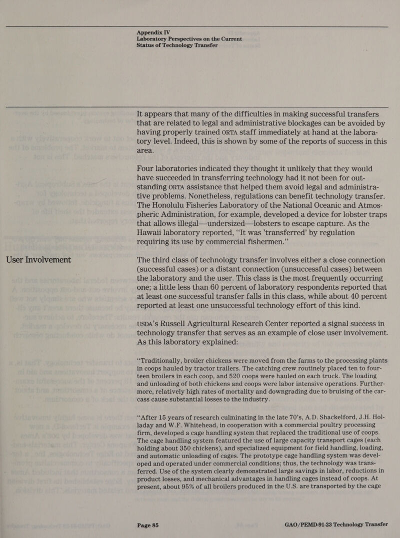  User Involvement Appendix IV Laboratory Perspectives on the Current Status of Technology Transfer It appears that many of the difficulties in making successful transfers that are related to legal and administrative blockages can be avoided by having properly trained oRTA staff immediately at hand at the labora- tory level. Indeed, this is shown by some of the reports of success in this area. . Four laboratories indicated they thought it unlikely that they would have succeeded in transferring technology had it not been for out- standing ORTA assistance that helped them avoid legal and administra- tive problems. Nonetheless, regulations can benefit technology transfer. The Honolulu Fisheries Laboratory of the National Oceanic and Atmos- pheric Administration, for example, developed a device for lobster traps that allows illegal—undersized—lobsters to escape capture. As the Hawaii laboratory reported, “It was ’transferred’ by regulation requiring its use by commercial fishermen.” The third class of technology transfer involves either a close connection (successful cases) or a distant connection (unsuccessful cases) between the laboratory and the user. This class is the most frequently occurring one; a little less than 60 percent of laboratory respondents reported that at least one successful transfer falls in this class, while about 40 percent reported at least one unsuccessful technology effort of this kind. USDA’s Russell Agricultural Research Center reported a signal success in technology transfer that serves as an example of close user involvement. As this laboratory explained: “Traditionally, broiler chickens were moved from the farms to the processing plants in coops hauled by tractor trailers. The catching crew routinely placed ten to four- teen broilers in each coop, and 520 coops were hauled on each truck. The loading and unloading of both chickens and coops were labor intensive operations. Further- more, relatively high rates of mortality and downgrading due to bruising of the car- cass cause substantial losses to the industry. ‘After 15 years of research culminating in the late 70’s, A.D. Shackelford, J.H. Hol- laday and W.F. Whitehead, in cooperation with a commercial poultry processing firm, developed a cage handling system that replaced the traditional use of coops. The cage handling system featured the use of large capacity transport cages (each holding about 350 chickens), and specialized equipment for field handling, loading, and automatic unloading of cages. The prototype cage handling system was devel- oped and operated under commercial conditions; thus, the technology was trans- ferred. Use of the system clearly demonstrated large savings in labor, reductions in product losses, and mechanical advantages in handling cages instead of coops. At present, about 95% of all broilers produced in the U.S. are transported by the cage