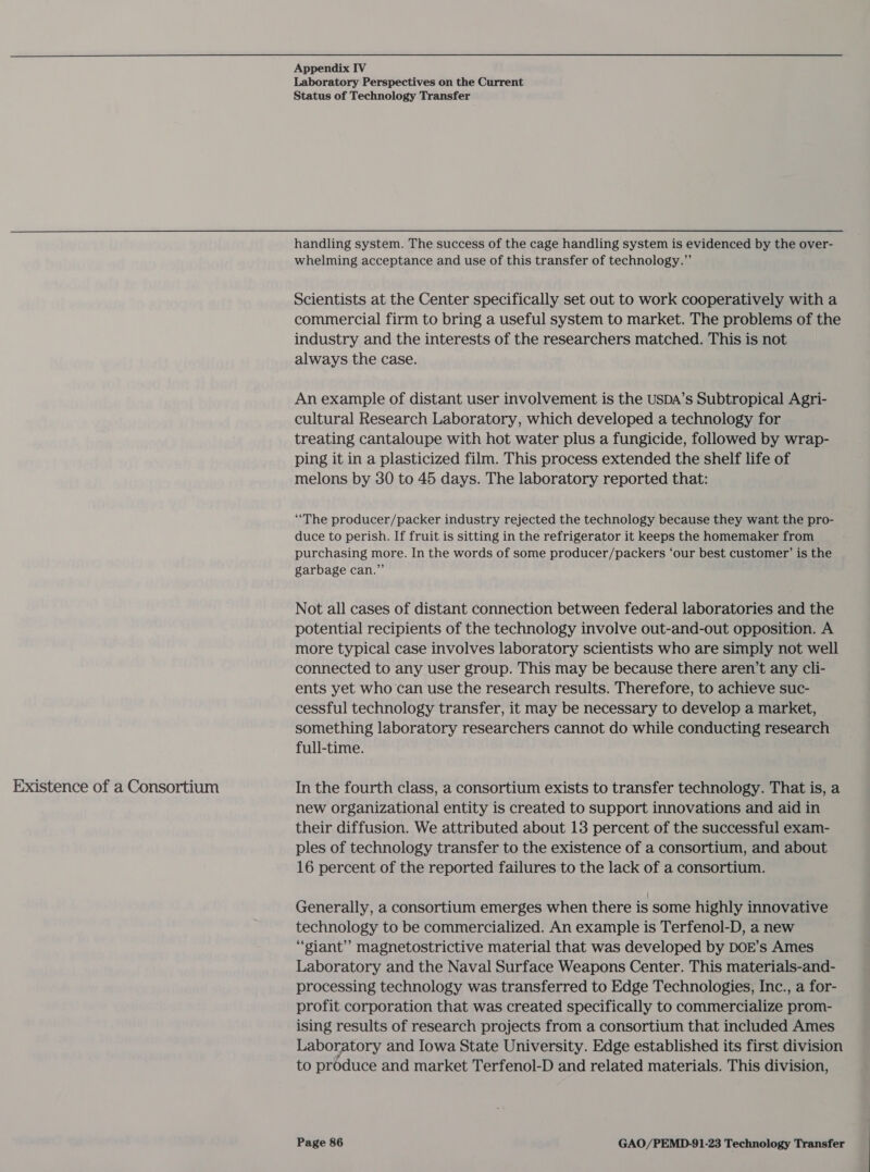 Existence of a Consortium Laboratory Perspectives on the Current handling system. The success of the cage handling system is evidenced by the over- whelming acceptance and use of this transfer of technology.” Scientists at the Center specifically set out to work cooperatively with a commercial firm to bring a useful system to market. The problems of the industry and the interests of the researchers matched. This is not always the case. An example of distant user involvement is the USDA’s Subtropical Agri- cultural Research Laboratory, which developed a technology for treating cantaloupe with hot water plus a fungicide, followed by wrap- ping it in a plasticized film. This process extended the shelf life of melons by 30 to 45 days. The laboratory reported that: “The producer/packer industry rejected the technology because they want the pro- duce to perish. If fruit is sitting in the refrigerator it keeps the homemaker from purchasing more. In the words of some producer/packers ‘our best customer’ is the garbage can.” Not all cases of distant connection between federal laboratories and the potential recipients of the technology involve out-and-out opposition. A more typical case involves laboratory scientists who are simply not well connected to any user group. This may be because there aren’t any cli- ents yet who can use the research results. Therefore, to achieve suc- cessful technology transfer, it may be necessary to develop a market, | something laboratory researchers cannot do while conducting research full-time. In the fourth class, a consortium exists to transfer technology. That is, a new organizational entity is created to support innovations and aid in their diffusion. We attributed about 13 percent of the successful exam- ples of technology transfer to the existence of a consortium, and about 16 percent of the reported failures to the lack of a consortium. Generally, a consortium emerges when there is some highly innovative technology to be commercialized. An example is Terfenol-D, a new “giant” magnetostrictive material that was developed by DOE’s Ames Laboratory and the Naval Surface Weapons Center. This materials-and- processing technology was transferred to Edge Technologies, Inc., a for- profit corporation that was created specifically to commercialize prom- ising results of research projects from a consortium that included Ames Laboratory and Iowa State University. Edge established its first division to produce and market Terfenol-D and related materials. This division,