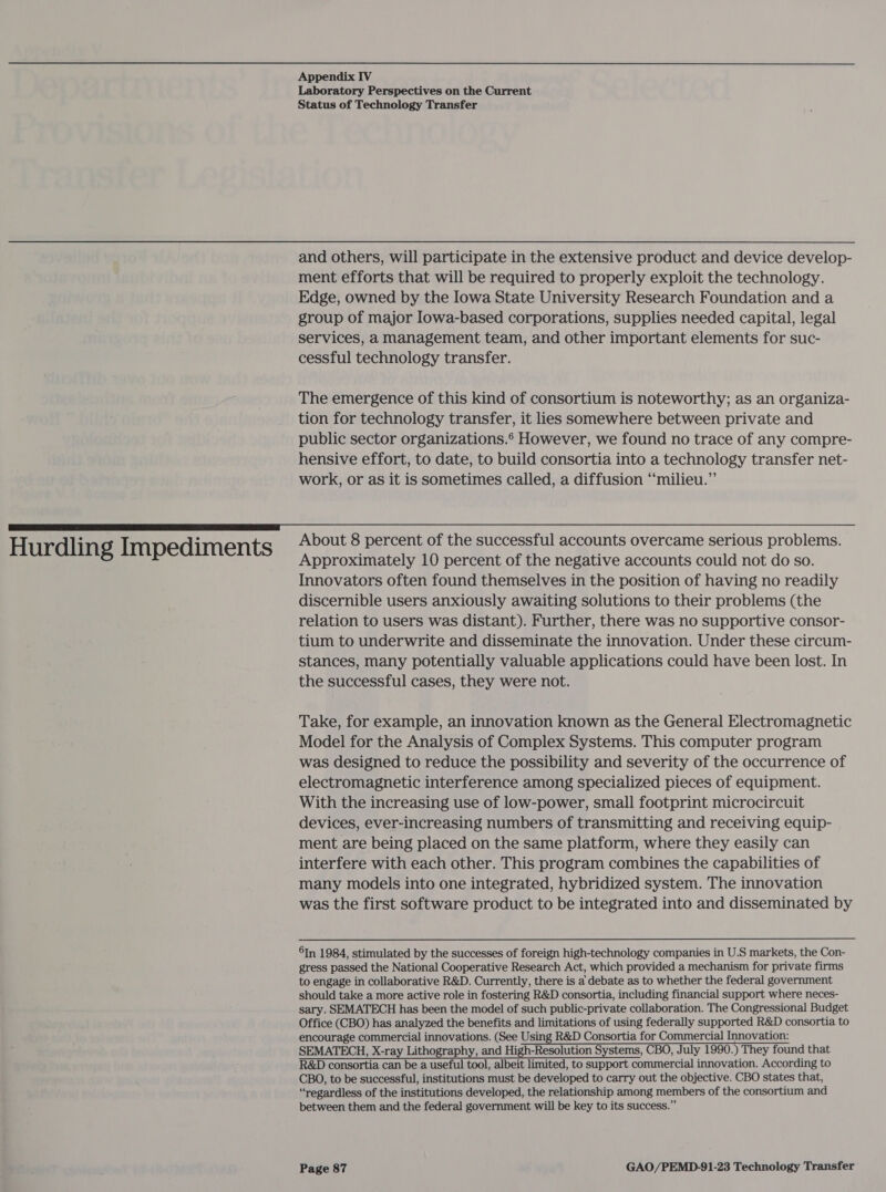 Hurdling Impediments Laboratory Perspectives on the Current and others, will participate in the extensive product and device develop- ment efforts that will be required to properly exploit the technology. Edge, owned by the Iowa State University Research Foundation and a group of major Iowa-based corporations, supplies needed capital, legal services, a management team, and other important elements for suc- The emergence of this kind of consortium is noteworthy; as an organiza- tion for technology transfer, it lies somewhere between private and public sector organizations.® However, we found no trace of any compre- hensive effort, to date, to build consortia into a technology transfer net- work, or as it is sometimes called, a diffusion “milieu.” About 8 percent of the successful accounts overcame serious problems. Approximately 10 percent of the negative accounts could not do so. Innovators often found themselves in the position of having no readily discernible users anxiously awaiting solutions to their problems (the relation to users was distant). Further, there was no supportive consor- tium to underwrite and disseminate the innovation. Under these circum- stances, many potentially valuable applications could have been lost. In the successful cases, they were not. Take, for example, an innovation known as the General Electromagnetic Model for the Analysis of Complex Systems. This computer program was designed to reduce the possibility and severity of the occurrence of electromagnetic interference among specialized pieces of equipment. With the increasing use of low-power, small footprint microcircuit devices, ever-increasing numbers of transmitting and receiving equip- ment are being placed on the same platform, where they easily can interfere with each other. This program combines the capabilities of many models into one integrated, hybridized system. The innovation was the first software product to be integrated into and disseminated by 6In 1984, stimulated by the successes of foreign high-technology companies in U.S markets, the Con- gress passed the National Cooperative Research Act, which provided a mechanism for private firms to engage in collaborative R&amp;D. Currently, there is a debate as to whether the federal government should take a more active role in fostering R&amp;D consortia, including financial support where neces- sary. SEMATECH has been the model of such public-private collaboration. The Congressional Budget Office (CBO) has analyzed the benefits and limitations of using federally supported R&amp;D consortia to encourage commercial innovations. (See Using R&amp;D Consortia for Commercial Innovation: SEMATECH, X-ray Lithography, and High-Resolution Systems, CBO, July 1990.) They found that R&amp;D consortia can be a useful tool, albeit limited, to support commercial innovation. According to CBO, to be successful, institutions must be developed to carry out the objective. CBO states that, “regardless of the institutions developed, the relationship among members of the consortium and between them and the federal government will be key to its success.”