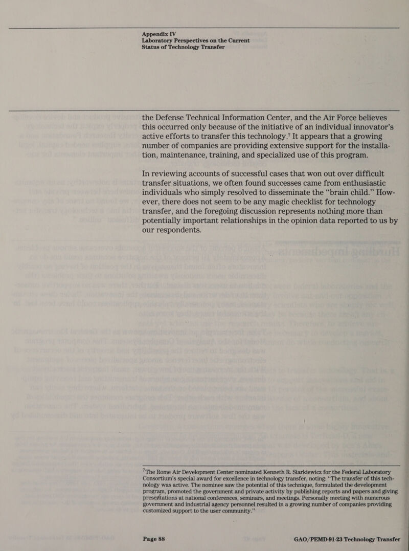  Appendix IV Laboratory Perspectives on the Current Status of Technology Transfer the Defense Technical Information Center, and the Air Force believes this occurred only because of the initiative of an individual innovator’s active efforts to transfer this technology.’ It appears that a growing number of companies are providing extensive support for the installa- tion, maintenance, training, and specialized use of this program. In reviewing accounts of successful cases that won out over difficult transfer situations, we often found successes came from enthusiastic individuals who simply resolved to disseminate the “brain child.”” How- ever, there does not seem to be any magic checklist for technology transfer, and the foregoing discussion represents nothing more than potentially important relationships in the opinion data reported to us by our respondents. ’The Rome Air Development Center nominated Kenneth R. Siarkiewicz for the Federal Laboratory Consortium’s special award for excellence in technology transfer, noting: “The transfer of this tech- nology was active. The nominee saw the potential of this technique, formulated the development program, promoted the government and private activity by publishing reports and papers and giving presentations at national conferences, seminars, and meetings. Personally meeting with numerous government and industrial agency personnel resulted in a growing number of companies providing customized support to the user community.”