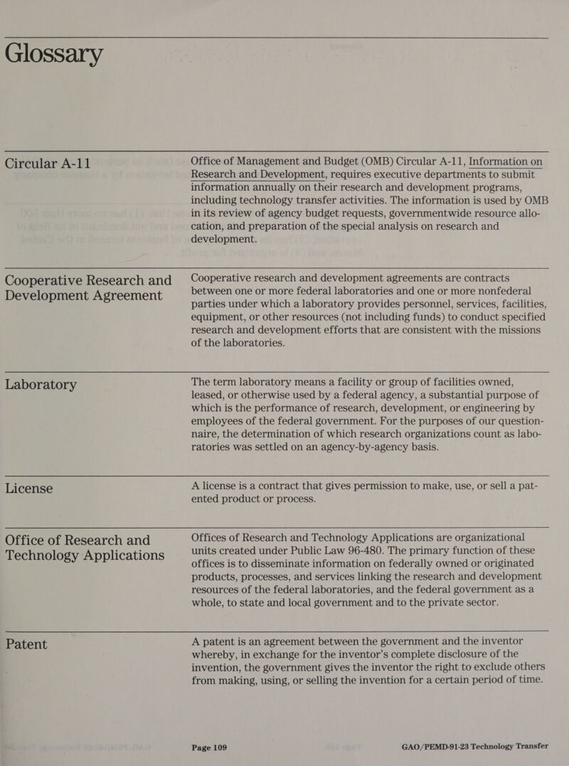 Glossary Circular A-11 Cooperative Research and Development Agreement Office of Management and Budget (OMB) Circular A-11, Information on Research and Development, requires executive departments to submit information annually on their research and development programs, including technology transfer activities. The information is used by OMB in its review of agency budget requests, governmentwide resource allo- cation, and preparation of the special analysis on research and development. Cooperative research and development agreements are contracts between one or more federal laboratories and one or more nonfederal parties under which a laboratory provides personnel, services, facilities, equipment, or other resources (not including funds) to conduct specified research and development efforts that are consistent with the missions of the laboratories. Laboratory License Office of Research and Technology Applications Patent leased, or otherwise used by a federal agency, a substantial purpose of which is the performance of research, development, or engineering by employees of the federal government. For the purposes of our question- naire, the determination of which research organizations count as labo- ratories was settled on an agency-by-agency basis. A license is a contract that gives permission to make, use, or sell a pat- ented product or process. Offices of Research and Technology Applications are organizational units created under Public Law 96-480. The primary function of these offices is to disseminate information on federally owned or originated products, processes, and services linking the research and development resources of the federal laboratories, and the federal government as a whole, to state and local government and to the private sector. A patent is an agreement between the government and the inventor whereby, in exchange for the inventor’s complete disclosure of the invention, the government gives the inventor the right to exclude others from making, using, or selling the invention for a certain period of time.