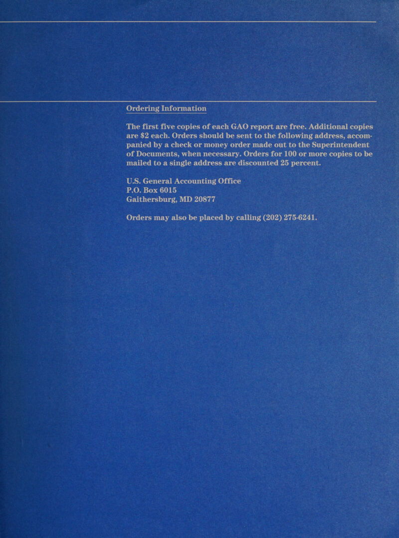 Ordering Information The first five copies of each GAO report are free. Additional copies are $2 each. Orders should be sent to the following address, accom- panied by a check or money order made out to the Superintendent of Documents, when necessary. Orders for 100 or more copies to be mailed to a single address are discounted 25 percent. U.S. General Accounting Office P.O. Box 6015 Gaithersburg, MD 20877 Orders may also be placed by calling (202) 275-6241.