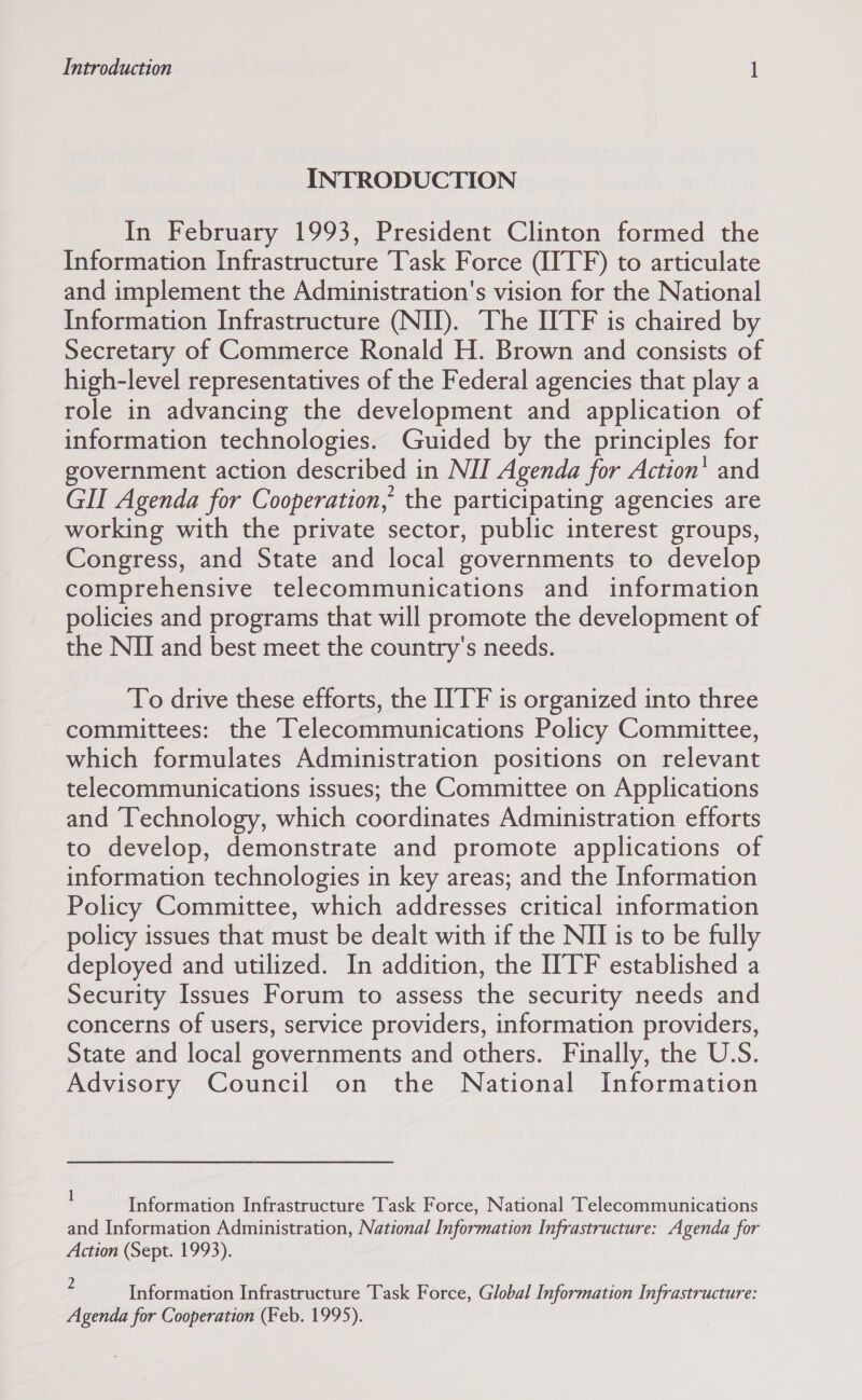 INTRODUCTION In February 1993, President Clinton formed the Information Infrastructure Task Force (IITF) to articulate and implement the Administration's vision for the National Information Infrastructure (NIJ). The ITF is chaired by Secretary of Commerce Ronald H. Brown and consists of high-level representatives of the Federal agencies that play a role in advancing the development and application of information technologies. Guided by the principles for government action described in NII Agenda for Action’ and GII Agenda for Cooperation, the participating agencies are working with the private sector, public interest groups, Congress, and State and local governments to develop comprehensive telecommunications and information policies and programs that will promote the development of the NII and best meet the country's needs. To drive these efforts, the ITTF is organized into three committees: the Telecommunications Policy Committee, which formulates Administration positions on relevant telecommunications issues; the Committee on Applications and Technology, which coordinates Administration efforts to develop, demonstrate and promote applications of information technologies in key areas; and the Information Policy Committee, which addresses critical information policy issues that must be dealt with if the NII is to be fully deployed and utilized. In addition, the ITTF established a Security Issues Forum to assess the security needs and concerns of users, service providers, information providers, State and local governments and others. Finally, the U.S. Advisory Council on the National Information 1 : : : ‘ Information Infrastructure Task Force, National Telecommunications and Information Administration, National Information Infrastructure: Agenda for Action (Sept. 1993). } Information Infrastructure Task Force, Global Information Infrastructure: Agenda for Cooperation (Feb. 1995).