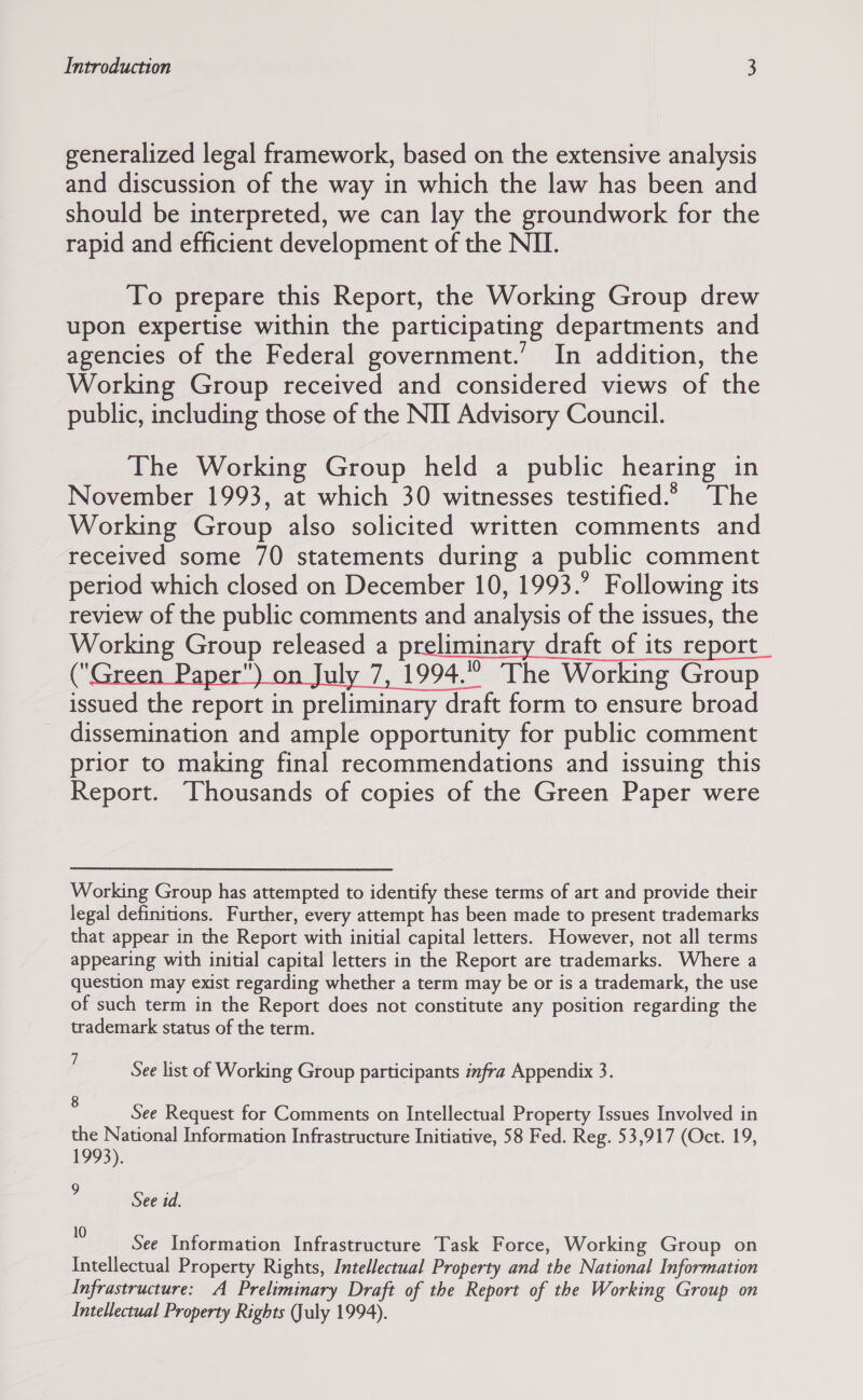 generalized legal framework, based on the extensive analysis and discussion of the way in which the law has been and should be interpreted, we can lay the groundwork for the rapid and efficient development of the NII. To prepare this Report, the Working Group drew upon expertise within the participating departments and agencies of the Federal government.’ In addition, the Working Group received and considered views of the public, including those of the NII Advisory Council. The Working Group held a public hearing in November 1993, at which 30 witnesses testified.» The Working Group also solicited written comments and received some 70 statements during a public comment period which closed on December 10, 1993.’ Following its review of the public comments and analysis of the issues, the Working Group released a preliminary draft of its report 2 : uly 7, 1994. The Working Group issued the report in preliminary draft form to ensure broad dissemination and ample opportunity for public comment prior to making final recommendations and issuing this Report. Thousands of copies of the Green Paper were Working Group has attempted to identify these terms of art and provide their legal definitions. Further, every attempt has been made to present trademarks that appear in the Report with initial capital letters. However, not all terms appearing with initial capital letters in the Report are trademarks. Where a question may exist regarding whether a term may be or is a trademark, the use of such term in the Report does not constitute any position regarding the trademark status of the term. See list of Working Group participants infra Appendix 3. : See Request for Comments on Intellectual Property Issues Involved in the National Information Infrastructure Initiative, 58 Fed. Reg. 53,917 (Oct. 19, 1993). , See id. - See Information Infrastructure Task Force, Working Group on Intellectual Property Rights, Intellectual Property and the National Information Infrastructure: A Preliminary Draft of the Report of the Working Group on Intellectual Property Rights uly 1994).