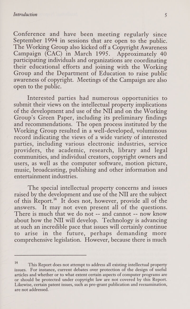 Conference and have been meeting regularly since September 1994 in sessions that are open to the public. The Working Group also kicked off a Copyright Awareness Campaign (CAC) in March 1995. Approximately 40 participating individuals and organizations are coordinating their educational efforts and joining with the Working Group and the Department of Education to raise public awareness of copyright. Meetings of the Campaign are also open to the public. Interested parties had numerous opportunities to submit their views on the intellectual property implications of the development and use of the NII and on the Working Group's Green Paper, including its preliminary findings and recommendations. The open process instituted by the Working Group resulted in a well-developed, voluminous record indicating the views of a wide variety of interested parties, including various electronic industries, service providers, the academic, research, library and legal communities, and individual creators, copyright owners and users, as well as the computer software, motion picture, music, broadcasting, publishing and other information and entertainment industries. The special intellectual property concerns and issues raised by the development and use of the NII are the subject of this Report.” It does not, however, provide all of the answers. It may not even present all of the questions. There is much that we do not -- and cannot -- now know about how the NII will develop. Technology is advancing at such an incredible pace that issues will certainly continue to arise in the future, perhaps demanding more comprehensive legislation. However, because there is much 4 This Report does not attempt to address all existing intellectual property issues. For instance, current debates over protection of the design of useful articles and whether or to what extent certain aspects of computer programs are or should be protected under copyright law are not covered by this Report. Likewise, certain patent issues, such as pre-grant publication and reexamination, are not addressed.