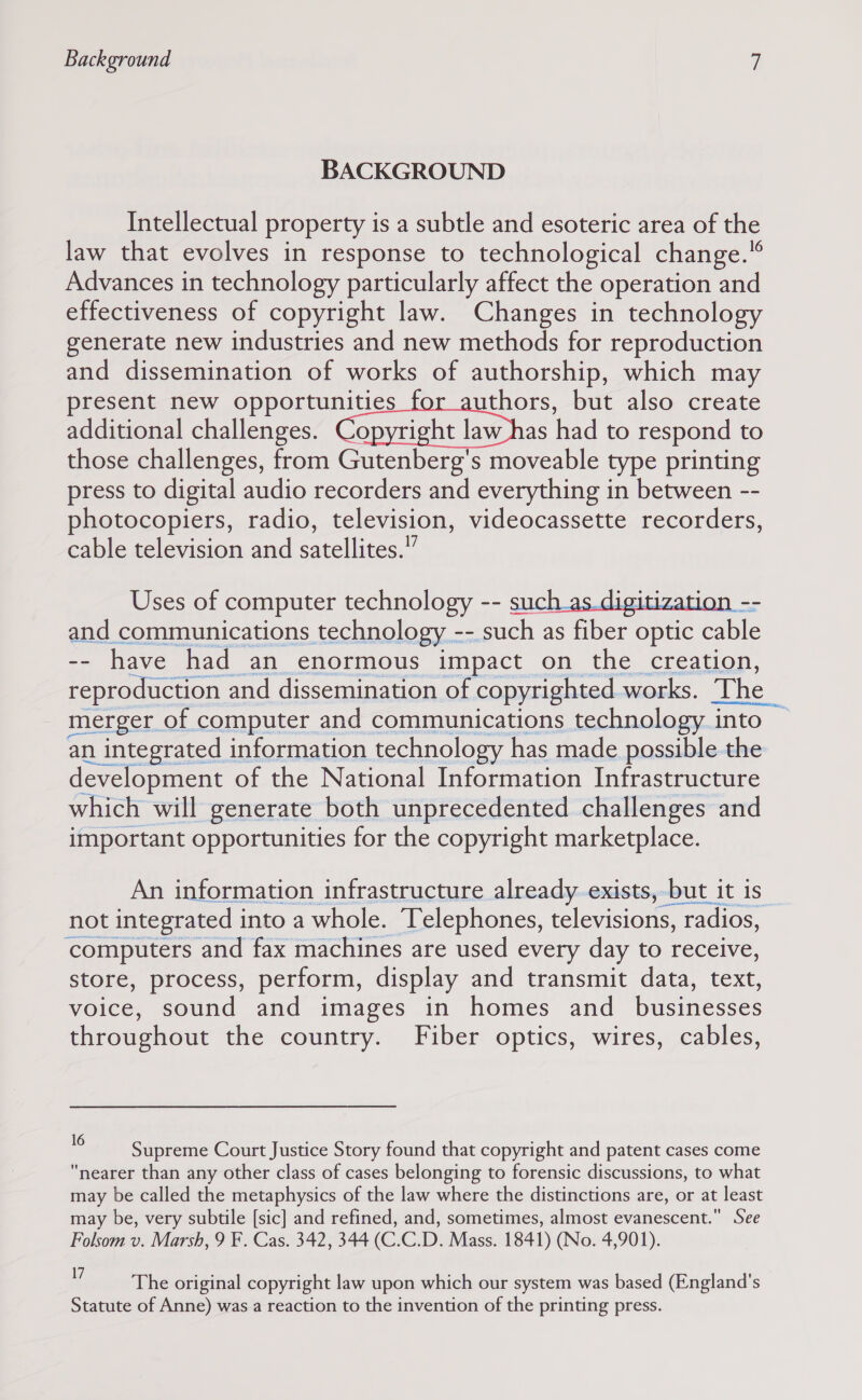 BACKGROUND Intellectual property is a subtle and esoteric area of the law that evolves in response to technological change.” Advances in technology particularly affect the operation and effectiveness of copyright law. Changes in technology generate new industries and new methods for reproduction and dissemination of works of authorship, which may present new opportunities uthors, but also create additional challenges. eee ata had to respond to those challenges, from Gutenberg’s moveable type printing press to digital audio recorders and everything in between -- photocopiers, radio, television, videocassette recorders, cable television and satellites.” Uses of computer technology -- ) and communications technology -- such as fiber optic cable -- have had an enormous impact on the creation, reproduction and dissemination of copyrighted works. The merger of computer and communications technology into an integrated information technology has made possible the development of the National Information Infrastructure which will generate both unprecedented challenges and important opportunities for the copyright marketplace.  An information infrastructure already.exists, but it is not integrated into a whole. Telephones, televisions, ‘radios, computers and fax machines are used every day to receive, store, process, perform, display and transmit data, text, voice, sound and images in homes and businesses throughout the country. Fiber optics, wires, cables, Supreme Court Justice Story found that copyright and patent cases come nearer than any other class of cases belonging to forensic discussions, to what may be called the metaphysics of the law where the distinctions are, or at least may be, very subtile [sic] and refined, and, sometimes, almost evanescent. See Folsom v. Marsh, 9 F. Cas. 342, 344 (C.C.D. Mass. 1841) (No. 4,901). 4 The original copyright law upon which our system was based (England's Statute of Anne) was a reaction to the invention of the printing press.