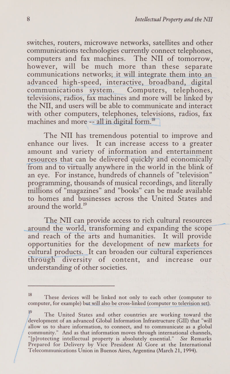 switches, routers, microwave networks, satellites and other communications technologies currently connect telephones, computers and fax machines. The NII of tomorrow, however, will be much more than these separate communications networks; it will integrate them into an_ advanced high-speed, interactive, broadband, digital communications system. Computers, telephones, televisions, radios, fax machines and more will be linked by the NU, and users will be able to communicate and interact with other computers, telephones, televisions, radios, fax machines and more -- all in digital form.”* The NII has tremendous acieehaiih to improve and enhance our lives. It can increase access to a greater amount and variety of information and entertainment resources that can be delivered quickly and economically from and to virtually anywhere in the world in the blink of an eye. For instance, hundreds of channels of television programming, thousands of musical recordings, and literally millions of magazines and books can be made available to homes and businesses across the United States and around the world.” The NII can provide access to rich cultural resources around the world, transforming and expanding the scope | and reach of the arts and humanities. It will provide opportunities for the development of new markets for cultural products. It can broaden our cultural experiences through diversity of content, and increase our understanding of other societies.  These devices will be linked not only to each other (computer to computer, for example) but will also be cross-linked (computer to television set). P The United States and other countries are working toward the ‘development of an advanced Global Information Infrastructure (GID) that will allow us to share information, to connect, and to communicate as a global ~ community. And as that information moves through international channels, [p]rotecting intellectual property is absolutely essential. See Remarks Prepared for Delivery by Vice President Al Gore at the International Telecommunications Union in Buenos Aires, Argentina (March 21, 1994).