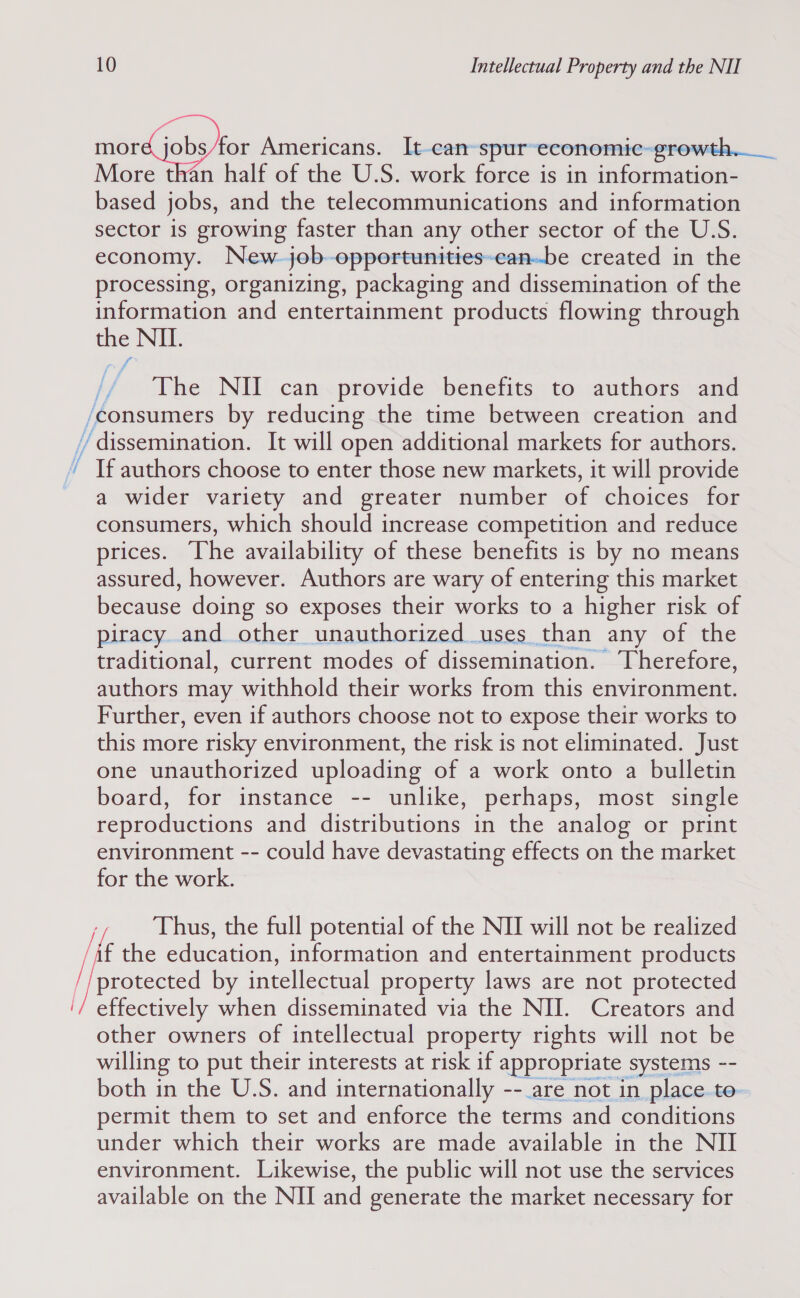 mord jobs for Americans. It-can-spur’ economic-growth.__ More than half of the U.S. work force is in information- based jobs, and the telecommunications and information sector 1s growing faster than any other sector of the U.S. economy. New job-opportunities-can-be created in the processing, organizing, packaging and dissemination of the information and entertainment products flowing through Se I) é The NII can provide benefits to authors and /consumers by reducing the time between creation and //dissemination. It will open additional markets for authors. ’ If authors choose to enter those new markets, it will provide a wider variety and greater number of choices for consumers, which should increase competition and reduce prices. The availability of these benefits is by no means assured, however. Authors are wary of entering this market because doing so exposes their works to a higher risk of piracy and other unauthorized uses than any of the traditional, current modes of dissemination. Therefore, authors may withhold their works from this environment. Further, even if authors choose not to expose their works to this more risky environment, the risk is not eliminated. Just one unauthorized uploading of a work onto a bulletin board, for instance -- unlike, perhaps, most single reproductions and distributions in the analog or print environment -- could have devastating effects on the market for the work. Thus, the full potential of the NII will not be realized ‘af the education, information and entertainment products protected by intellectual property laws are not protected effectively when disseminated via the NII. Creators and other owners of intellectual property rights will not be willing to put their interests at risk if appropriate systems -- both in the U.S. and internationally --_are not in place. to- permit them to set and enforce the terms and conditions under which their works are made available in the NII environment. Likewise, the public will not use the services available on the NII and generate the market necessary for