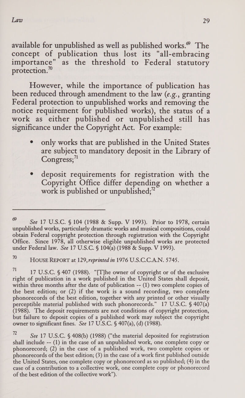 available for unpublished as well as published works.” The concept of publication thus lost its all-embracing importance as the threshold to Federal statutory protection.” However, while the importance of publication has been reduced through amendment to the law (e.g., granting Federal protection to unpublished works and removing the notice requirement for published works), the status of a work as either published or unpublished still has significance under the Copyright Act. For example: ¢ only works that are published in the United States are subject to mandatory deposit in the Library of Congress;” ¢ deposit requirements for registration with the Copyright Office differ depending on whether a work is published or unpublished;” See 17 U.S.C. § 104 (1988 &amp; Supp. V 1993). Prior to 1978, certain unpublished works, particularly dramatic works and musical compositions, could obtain Federal copyright protection through registration with the Copyright Office. Since 1978, all otherwise eligible unpublished works are protected under Federal law. See 17 U.S.C. § 104(a) (1988 &amp; Supp. V 1993). 0 House REpoRT at 129, reprinted in 1976 U.S.C.C.AN. 5745. . 17 U.S.C. § 407 (1988). [T]he owner of copyright or of the exclusive right of publication in a work published in the United States shall deposit, within three months after the date of publication -- (1) two complete copies of the best edition; or (2) if the work is a sound recording, two complete phonorecords of the best edition, together with any printed or other visually perceptible material published with such phonorecords. 17 U.S.C. § 407(a) (1988). The deposit requirements are not conditions of copyright protection, but failure to deposit copies of a published work may subject the copyright owner to significant fines. See 17 U.S.C. § 407(a), (d) (1988). @ See 17 U.S.C. § 408(b) (1988) (the material deposited for registration shall include -- (1) in the case of an unpublished work, one complete copy or phonorecord; (2) in the case of a published work, two complete copies or phonorecords of the best edition; (3) in the case of a work first published outside the United States, one complete copy or phonorecord as so published; (4) in the case of a contribution to a collective work, one complete copy or phonorecord of the best edition of the collective work).