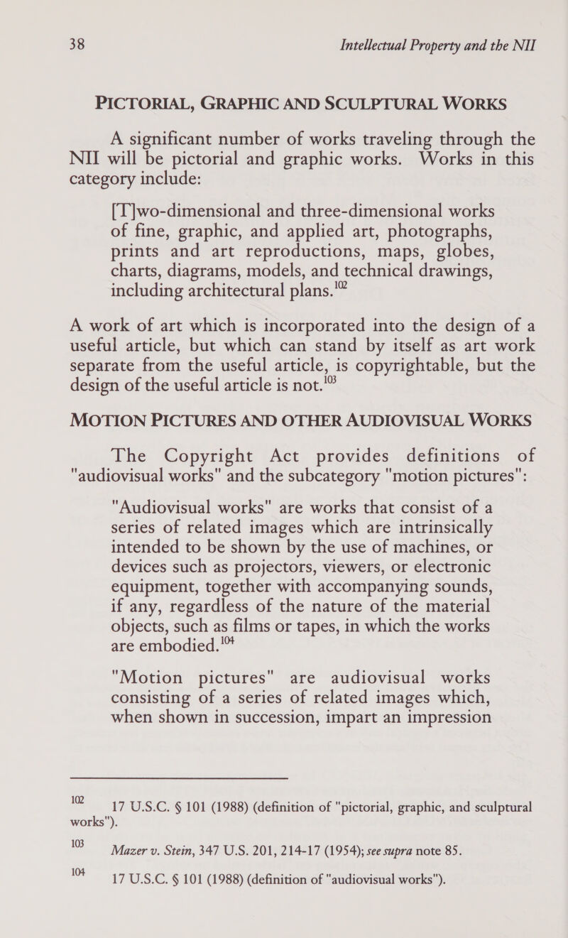 PICTORIAL, GRAPHIC AND SCULPTURAL WORKS A significant number of works traveling through the NII will be pictorial and graphic works. Works in this category include: (T]wo-dimensional and three-dimensional works of fine, graphic, and applied art, photographs, prints and art reproductions, maps, globes, charts, diagrams, models, and technical drawings, including architectural plans. A work of art which is incorporated into the design of a useful article, but which can stand by itself as art work separate from the useful article, is copyrightable, but the design of the useful article is not.” MOTION PICTURES AND OTHER AUDIOVISUAL WORKS The Copyright Act provides definitions of audiovisual works and the subcategory motion pictures”: Audiovisual works are works that consist of a series of related images which are intrinsically intended to be shown by the use of machines, or devices such as projectors, viewers, or electronic equipment, together with accompanying sounds, if any, regardless of the nature of the material objects, such as films or tapes, in which the works are embodied.™ Motion pictures are audiovisual works consisting of a series of related images which, when shown in succession, impart an impression (2 17 U.S.C. § 101 (1988) (definition of pictorial, graphic, and sculptural works). we Mazer v. Stein, 347 U.S. 201, 214-17 (1954); see supra note 85. ne 17 U.S.C. § 101 (1988) (definition of audiovisual works).