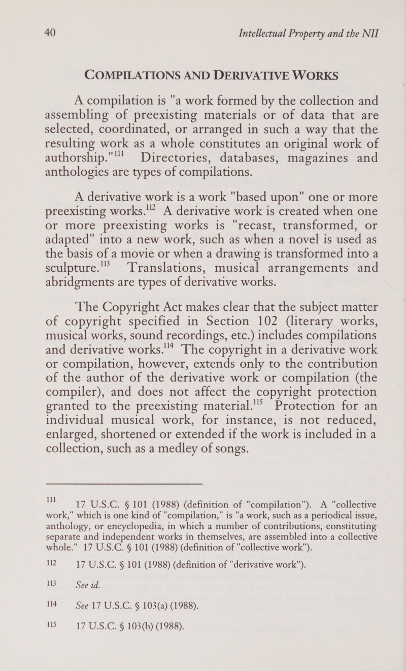 COMPILATIONS AND DERIVATIVE WORKS A compilation is a work formed by the collection and assembling of preexisting materials or of data that are selected, coordinated, or arranged in such a way that the resulting work as a whole constitutes an original work of authorship. Directories, databases, magazines and anthologies are types of compilations. A derivative work is a work based upon one or more preexisting works.'” A derivative work is created when one or more preexisting works is recast, transformed, or adapted into a new work, such as when a novel is used as the basis of a movie or when a drawing is transformed into a sculpture.'* Translations, musical arrangements and abridgments are types of derivative works. The Copyright Act makes clear that the subject matter of copyright specified in Section 102 (literary works, musical works, sound recordings, etc.) includes compilations and derivative works. The copyright in a derivative work or compilation, however, extends only to the contribution of the author of the derivative work or compilation (the compiler), and does not affect the copyright protection granted to the preexisting material.'” Protection for an individual musical work, for instance, is not reduced, enlarged, shortened or extended if the work is included in a collection, such as a medley of songs. 17 U.S.C. § 101 (1988) (definition of compilation). A collective work, which is one kind of compilation, is a work, such as a periodical issue, anthology, or encyclopedia, in which a number of contributions, constituting separate and independent works in themselves, are assembled into a collective whole. 17 U.S.C. § 101 (1988) (definition of collective work). 12 17 U.S.C. § 101 (1988) (definition of derivative work). 113 See id. 114 See 17 U.S.C. § 103(a) (1988). 115 17 U.S.C. § 103(b) (1988).