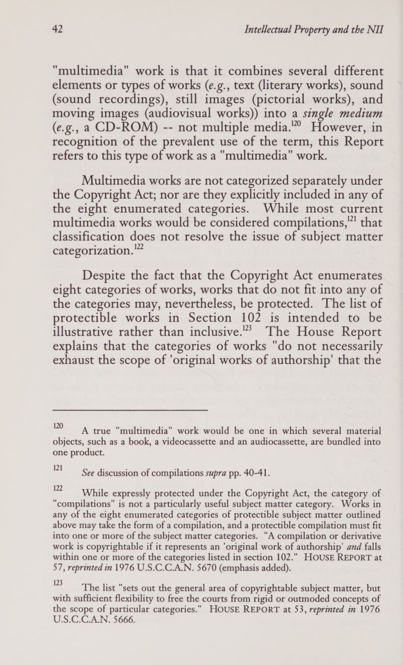 multimedia work is that it combines several different elements or types of works (e.g., text (literary works), sound (sound recordings), still images (pictorial works), and moving images (audiovisual works)) into a single medium (e.g., a CD-ROM) -- not multiple media.”” However, in recognition of the prevalent use of the term, this Report refers to this type of work as a multimedia work. Multimedia works are not categorized separately under the Copyright Act; nor are they explicitly included in any of the eight enumerated categories. While most current multimedia works would be considered compilations,” that classification does not resolve the issue of subject matter categorization.” Despite the fact that the Copyright Act enumerates eight categories of works, works that do not fit into any of the categories may, nevertheless, be protected. The list of protectible works in Section 102 is intended to be illustrative rather than inclusive.” The House Report explains that the categories of works do not necessarily exhaust the scope of ‘original works of authorship’ that the 120 a : Perr, : : ¥ A true multimedia work would be one in which several material objects, such as a book, a videocassette and an audiocassette, are bundled into one product. 271 See discussion of compilations supra pp. 40-41. 2 While expressly protected under the Copyright Act, the category of “compilations” is not a particularly useful subject matter category. Works in any of the eight enumerated categories of protectible subject matter outlined above may take the form of a compilation, and a protectible compilation must fit into one or more of the subject matter categories. A compilation or derivative work is copyrightable if it represents an ‘original work of authorship’ amd falls within one or more of the categories listed in section 102.. HOUSE REPORT at 57, reprinted in 1976 U.S.C.C.A.N. 5670 (emphasis added). 3 The list sets out the general area of copyrightable subject matter, but with sufficient flexibility to free the courts from rigid or outmoded concepts of the scope of particular categories. HOUSE REPORT at 53, reprinted in 1976 US.C.C.A.N. 5666.