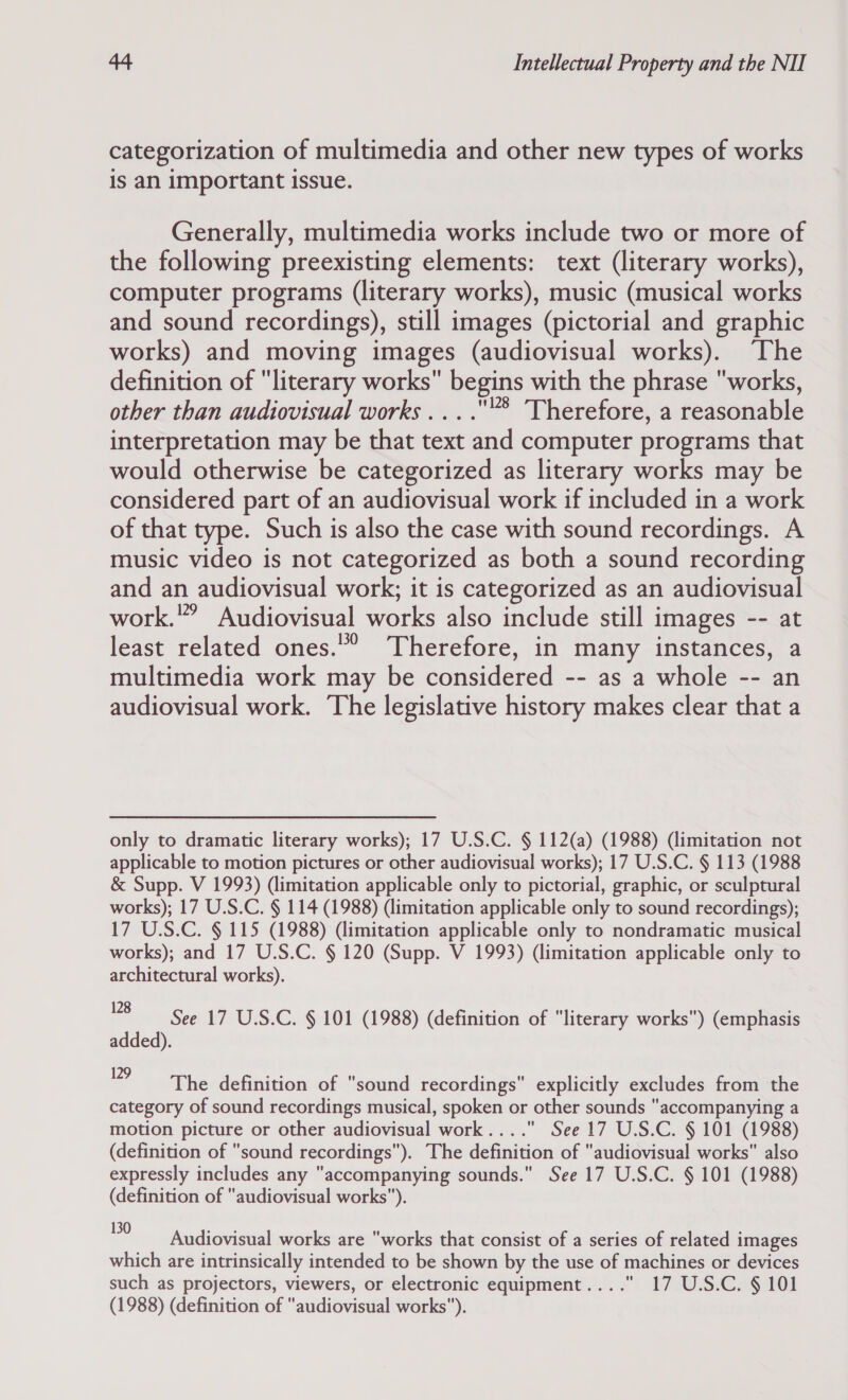 categorization of multimedia and other new types of works is an important issue. Generally, multimedia works include two or more of the following preexisting elements: text (literary works), computer programs (literary works), music (musical works and sound recordings), still images (pictorial and graphic works) and moving images (audiovisual works). The definition of literary works begins with the phrase works, other than audiovisual works ....® Therefore, a reasonable interpretation may be that text and computer programs that would otherwise be categorized as literary works may be considered part of an audiovisual work if included in a work of that type. Such is also the case with sound recordings. A music video is not categorized as both a sound recording and an audiovisual work; it is categorized as an audiovisual work.”’ Audiovisual works also include still images -- at least related ones.” Therefore, in many instances, a multimedia work may be considered -- as a whole -- an audiovisual work. The legislative history makes clear that a only to dramatic literary works); 17 U.S.C. § 112(a) (1988) (limitation not applicable to motion pictures or other audiovisual works); 17 U.S.C. § 113 (1988 &amp; Supp. V 1993) (limitation applicable only to pictorial, graphic, or sculptural works); 17 U.S.C. § 114 (1988) (limitation applicable only to sound recordings); 17 U.S.C. § 115 (1988) (limitation applicable only to nondramatic musical works); and 17 U.S.C. § 120 (Supp. V 1993) (limitation applicable only to architectural works). HP ot Seer? WSC. § 101 (1988) (definition of literary works) (emphasis added). 9 The definition of sound recordings explicitly excludes from the category of sound recordings musical, spoken or other sounds accompanying a motion picture or other audiovisual work... . See 17 U.S.C. § 101 (1988) (definition of sound recordings). The definition of “audiovisual works also expressly includes any “accompanying sounds. See 17 U.S.C. § 101 (1988) (definition of audiovisual works). 0 Audiovisual works are works that consist of a series of related images which are intrinsically intended to be shown by the use of machines or devices such as projectors, viewers, or electronic equipment.... 17 U.S.C. § 101 (1988) (definition of audiovisual works).