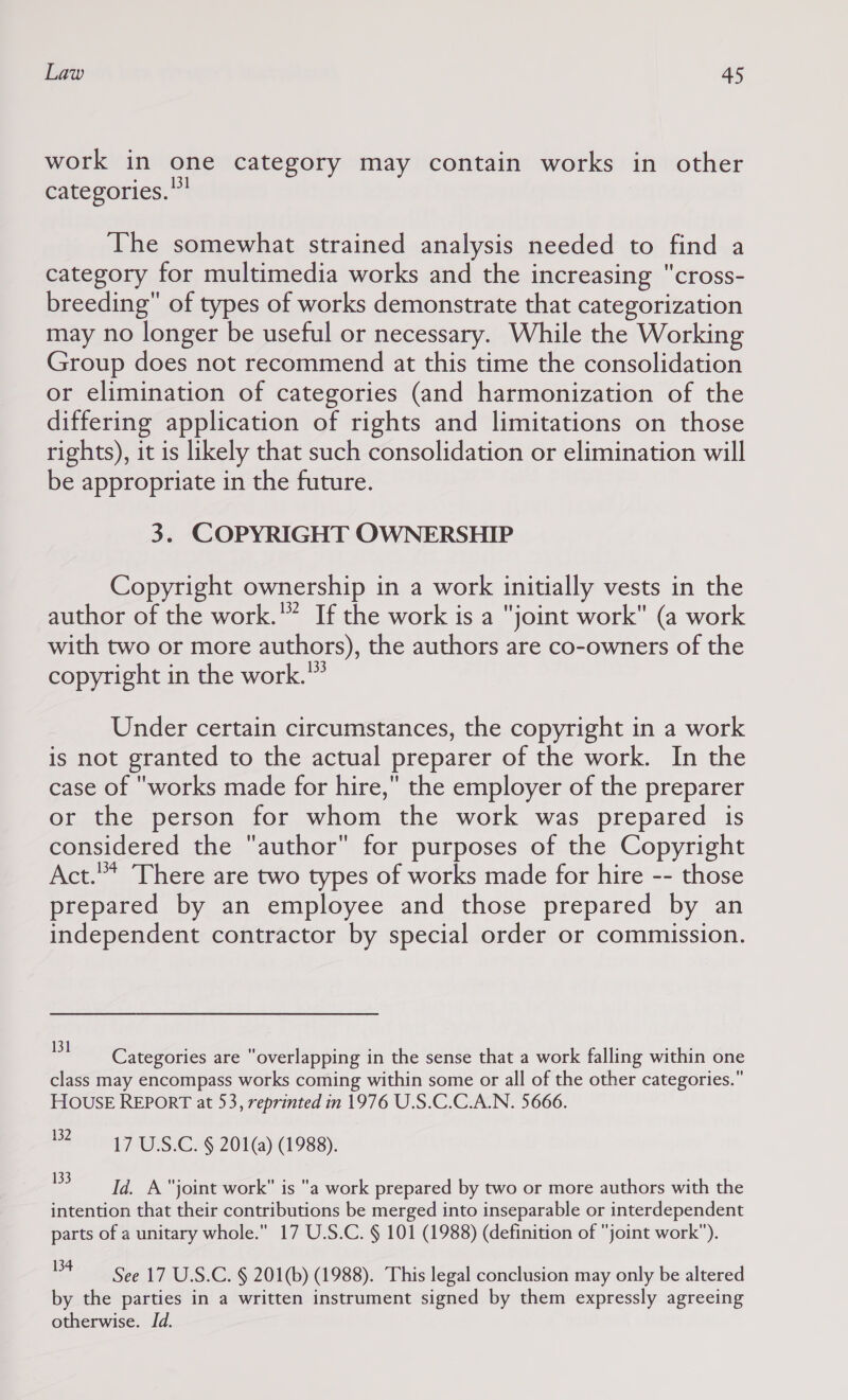 work in one category may contain works in other categories. The somewhat strained analysis needed to find a category for multimedia works and the increasing cross- breeding of types of works demonstrate that categorization may no longer be useful or necessary. While the Working Group does not recommend at this time the consolidation or elimination of categories (and harmonization of the differing application of rights and limitations on those rights), it is likely that such consolidation or elimination will be appropriate in the future. 3. COPYRIGHT OWNERSHIP Copyright ownership in a work initially vests in the author of the work.'” If the work is a joint work (a work with two or more authors), the authors are co-owners of the copyright in the work.” Under certain circumstances, the copyright in a work is not granted to the actual preparer of the work. In the case of works made for hire, the employer of the preparer or the person for whom the work was prepared is considered the author for purposes of the Copyright Act.” There are two types of works made for hire -- those prepared by an employee and those prepared by an independent contractor by special order or commission. 131 : af ‘ , ; sets Categories are overlapping in the sense that a work falling within one class may encompass works coming within some or all of the other categories. HOUSE REPORT at 53, reprinted in 1976 U.S.C.C.A.N. 5666. 182-17 US.C. § 201(a) (1988). a a joint work is a work prepared by two or more authors with the intention that their contributions be merged into inseparable or interdependent parts of a unitary whole.” 17 U.S.C. § 101 (1988) (definition of joint work). See 17 U.S.C. § 201(b) (1988). This legal conclusion may only be altered by the parties in a written instrument signed by them expressly agreeing otherwise. Id.