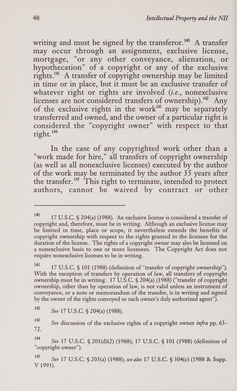 writing and must be signed by the transferor.” A transfer may occur through an assignment, exclusive license, mortgage, “or any other conveyance, alienation, or hypothecation of a copyright or any of the exclusive rights.” A transfer of copyright ownership may be limited in time or in place, but it must be an exclusive transfer of whatever right or rights are involved (z.e., nonexclusive licenses are not considered transfers of ownership).'” Any of the exclusive rights in the work’ may be separately transferred and owned, and the owner of a particular right is considered the copyright owner with respect to that right. In the case of any copyrighted work other than a work made for hire, all transfers of copyright ownership (as well as all nonexclusive licenses) executed by the author of the work may be terminated by the author 35 years after the transfer.” This right to terminate, intended to protect authors, cannot be waived by contract or other pis 17 U.S.C. § 204(a) (1988). An exclusive license is considered a transfer of copyright and, therefore, must be in writing. Although an exclusive license may be limited in time, place or scope, it nevertheless extends the benefits of copyright ownership with respect to the rights granted to the licensee for the duration of the license. The rights of a copyright owner may also be licensed on a nonexclusive basis to one or more licensees. The Copyright Act does not require nonexclusive licenses to be in writing. un 17 U.S.C. § 101 (1988) (definition of transfer of copyright ownership). With the exception of transfers by operation of law, all transfers of copyright ownership must be in writing. 17 U.S.C. § 204(a) (1988) (“transfer of copyright ownership, other than by operation of law, is not valid unless an instrument of conveyance, or a note or memorandum of the transfer, is in writing and signed by the owner of the rights conveyed or such owner's duly authorized agent). 12 See 17 U.S.C. § 204(a) (1988). 143 P2. 144 See discussion of the exclusive rights of a copyright owner infra pp. 63- See 17 U.S.C. § 201(d)(2) (1988); 17 U.S.C. § 101 (1988) (definition of “copyright owner). 8 See 17 U.S.C. § 203(a) (1988); see also 17 U.S.C. § 304(c) (1988 &amp; Supp. V 1993).