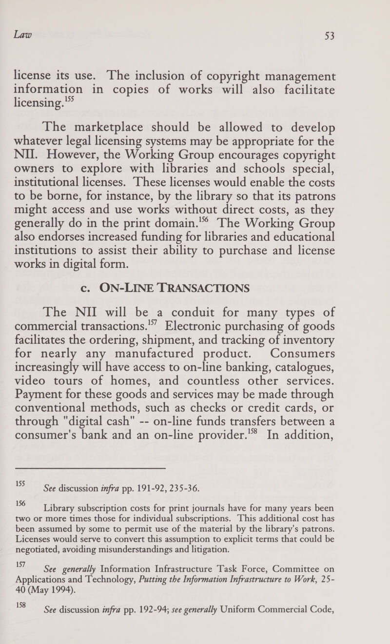 license its use. The inclusion of copyright management information in copies of works will also facilitate licensing.” The marketplace should be allowed to develop whatever legal licensing systems may be appropriate for the NII. However, the Working Group encourages copyright owners to explore with libraries and schools special, institutional licenses. ‘These licenses would enable the costs to be borne, for instance, by the library so that its patrons might access and use works without direct costs, as they generally do in the print domain.'” The Working Group also endorses increased funding for libraries and educational institutions to assist their ability to purchase and license works in digital form. c. ON-LINE TRANSACTIONS The NII will be a conduit for many types of commercial transactions.’” Electronic purchasing of goods facilitates the ordering, shipment, and tracking of inventory for nearly any manufactured product. Consumers increasingly will have access to on-line banking, catalogues, video tours of homes, and countless other services. Payment for these goods and services may be made through conventional methods, such as checks or credit cards, or through digital cash -- on-line funds transfers between a consumer's bank and an on-line provider.’* In addition, 193 See discussion infra pp. 191-92, 235-36. 156 : apni a t3 Library subscription costs for print journals have for many years been two or more times those for individual subscriptions. This additional cost has been assumed by some to permit use of the material by the library's patrons. Licenses would serve to convert this assumption to explicit terms that could be negotiated, avoiding misunderstandings and litigation. neue generally Information Infrastructure Task Force, Committee on Applications and Technology, Putting the Information Infrastructure to Work, 25- 40 (May 1994). 8 See discussion infra pp. 192-94; see generally Uniform Commercial Code,