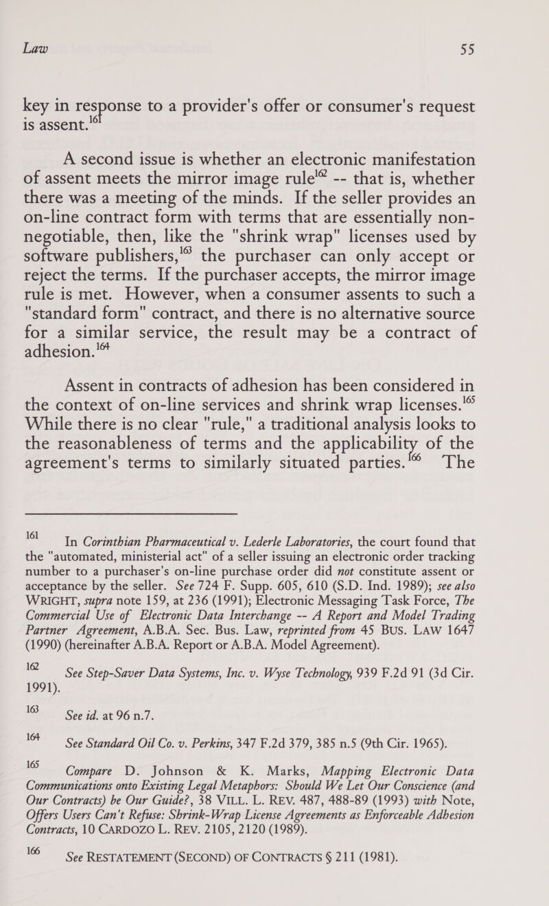 key in response to a provider's offer or consumer's request is assent.” A second issue is whether an electronic manifestation of assent meets the mirror image rule -- that is, whether there was a meeting of the minds. If the seller provides an on-line contract form with terms that are essentially non- negotiable, then, like the shrink wrap licenses used by software publishers,” the purchaser can only accept or reject the terms. If the purchaser accepts, the mirror image rule is met. However, when a consumer assents to such a standard form contract, and there is no alternative source for a similar service, the result may be a contract of adhesion.™ Assent in contracts of adhesion has been considered in the context of on-line services and shrink wrap licenses. While there is no clear rule, a traditional analysis looks to the reasonableness of terms and the applicability of the agreement's terms to similarly situated parties.” The 161 : : 5 : In Corinthian Pharmaceutical v. Lederle Laboratories, the court found that the automated, ministerial act of a seller issuing an electronic order tracking number to a purchaser's on-line purchase order did not constitute assent or acceptance by the seller. See 724 F. Supp. 605, 610 (S.D. Ind. 1989); see also WRIGHT, supra note 159, at 236 (1991); Electronic Messaging Task Force, The Commercial Use of Electronic Data Interchange -- A Report and Model Trading Partner Agreement, A.B.A. Sec. Bus. Law, reprinted from 45 Bus. LAW 1647 (1990) (hereinafter A.B.A. Report or A.B.A. Model Agreement). 162 1991). 163 See Step-Saver Data Systems, Inc. v. Wyse Technology, 939 F.2d 91 (3d Cir. See id. at 96 n.7. 10+ See Standard Oil Co. v. Perkins, 347 F.2d 379, 385 n.5 (9th Cir. 1965). ~ Compare D. Johnson &amp; K. Marks, Mapping Electronic Data Communications onto Existing Legal Metaphors: Should We Let Our Conscience (and Our Contracts) be Our Guide?, 38 VILL. L. REV. 487, 488-89 (1993) with Note, Offers Users Can't Refuse: Shrink-Wrap License Agreements as Enforceable Adhesion Contracts, 10 CARDOZO L. REV. 2105, 2120 (1989). = See RESTATEMENT (SECOND) OF CONTRACTS § 211 (1981).