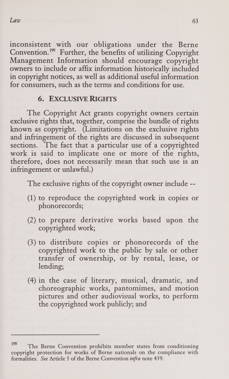 inconsistent with our obligations under the Berne Convention.” Further, the benefits of utilizing Copyright Management Information should encourage copyright owners to include or affix information historically included in copyright notices, as well as additional useful information for consumers, such as the terms and conditions for use. 6. EXCLUSIVE RIGHTS The Copyright Act grants copyright owners certain exclusive rights that, together, comprise the bundle of rights known as copyright. (Limitations on the exclusive rights and infringement of the rights are discussed in subsequent sections. The fact that a particular use of a copyrighted work is said to implicate one or more of the rights, therefore, does not necessarily mean that such use is an infringement or unlawful.) The exclusive rights of the copyright owner include -- (1) to reproduce the copyrighted work in copies or phonorecords; (2) to prepare derivative works based upon the copyrighted work; (3) to distribute copies or phonorecords of the copyrighted work to the public by sale or other transfer of ownership, or by rental, lease, or lending; (4) in the case of literary, musical, dramatic, and choreographic works, pantomimes, and motion pictures and other audiovisual works, to perform the copyrighted work publicly; and '? The Berne Convention prohibits member states from conditioning copyright protection for works of Berne nationals on the compliance with formalities. See Article 5 of the Berne Convention imfra note 439.