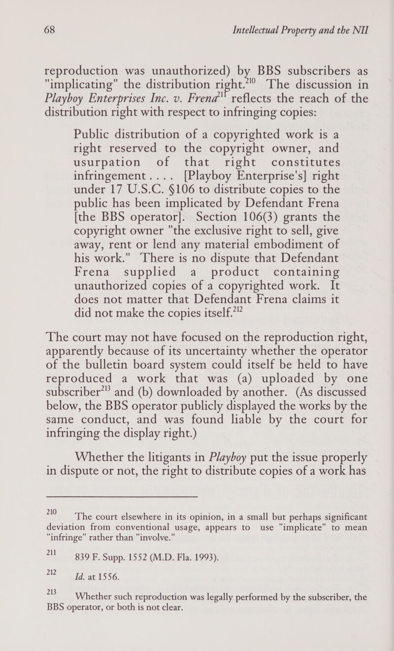 reproduction was unauthorized) by BBS subscribers as implicating the distribution right.“°. The discussion in Playboy Enterprises Inc. v. Frenad reflects the reach of the distribution right with respect to infringing copies: Public distribution of a copyrighted work is a right reserved to the copyright owner, and usurpation of that right constitutes infringement.... [Playboy Enterprise's] right under 17 U.S.C. §106 to distribute copies to the public has been implicated by Defendant Frena [the BBS operator]. Section 106(3) grants the copyright owner the exclusive right to sell, give away, rent or lend any material embodiment of his work. There is no dispute that Defendant Frena supplied a product containing unauthorized copies of a copyrighted work. It does not matter that Defendant Frena claims it did not make the copies itself.*” The court may not have focused on the reproduction right, apparently because of its uncertainty whether the operator of the bulletin board system could itself be held to have reproduced a work that was (a) uploaded by one subscriber’’ and (b) downloaded by another. (As discussed below, the BBS operator publicly displayed the works by the same conduct, and was found liable by the court for infringing the display right.) Whether the litigants in Playboy put the issue properly in dispute or not, the right to distribute copies of a work has 210 ie Rees : a: The court elsewhere in its opinion, in a small but perhaps significant deviation from conventional usage, appears to use implicate to mean infringe rather than involve. 71! 839 F, Supp. 1552 (M.D. Fla. 1993). a acd at 1556. 213 Whether such reproduction was legally performed by the subscriber, the BBS operator, or both is not clear.