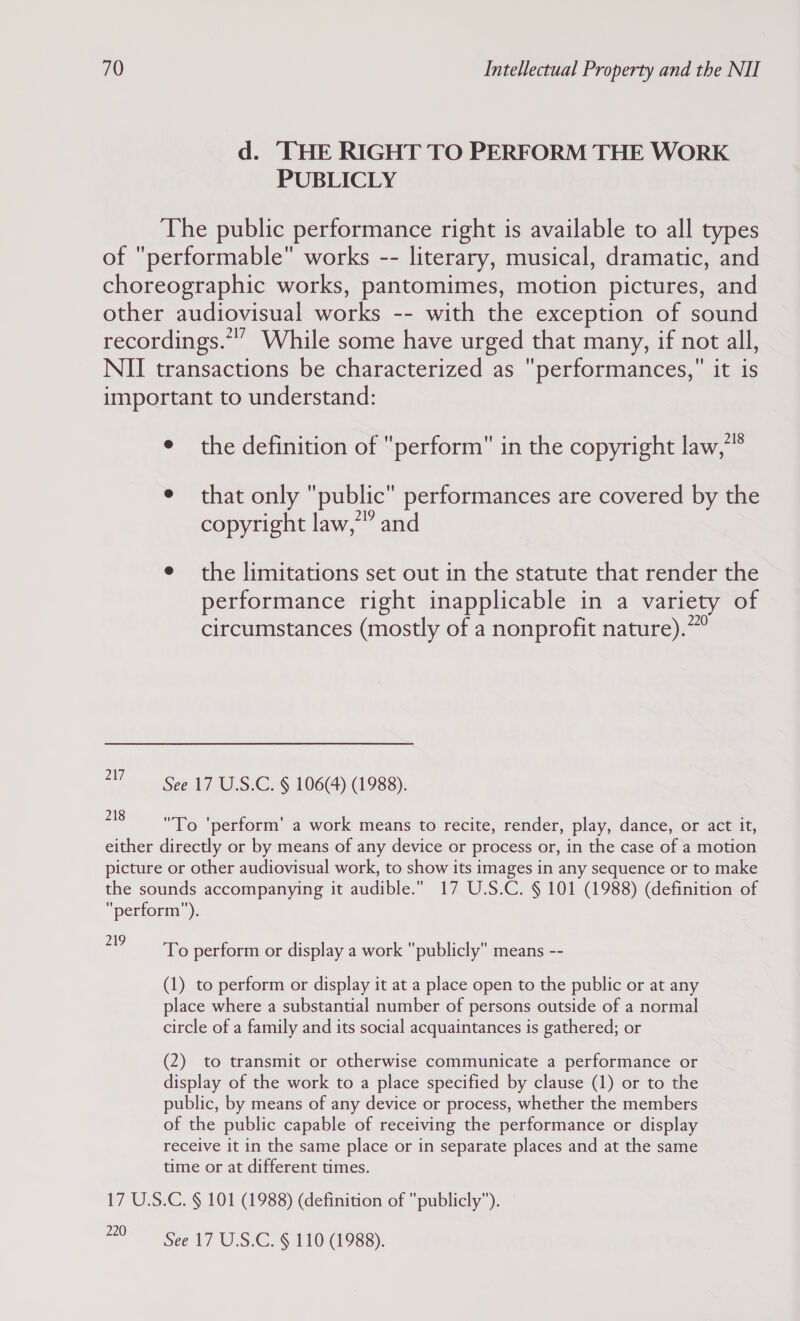 d. ‘THE RIGHT TO PERFORM THE WORK PUBLICLY The public performance right is available to all types of performable works -- literary, musical, dramatic, and choreographic works, pantomimes, motion pictures, and other audiovisual works -- with the exception of sound recordings.”” While some have urged that many, if not all, NII transactions be characterized as performances, it is important to understand: e the definition of perform in the copyright law,” e that only public performances are covered by the copyright law,” and e the limitations set out in the statute that render the performance right inapplicable in a variety of circumstances (mostly of a nonprofit nature).”” 217 See 17 U.S.C. § 106(4) (1988). 218  ' ' . . To 'perform' a work means to recite, render, play, dance, or act it, either directly or by means of any device or process or, in the case of a motion picture or other audiovisual work, to show its images in any sequence or to make the sounds accompanying it audible. 17 U.S.C. § 101 (1988) (definition of perform. Viale perform or display a work publicly means -- (1) to perform or display it at a place open to the public or at any place where a substantial number of persons outside of a normal circle of a family and its social acquaintances is gathered; or (2) to transmit or otherwise communicate a performance or display of the work to a place specified by clause (1) or to the public, by means of any device or process, whether the members of the public capable of receiving the performance or display receive it in the same place or in separate places and at the same time or at different times. 17 U.S.C. § 101 (1988) (definition of publicly”). 220 See 17 U.S.C. § 110 (1988).