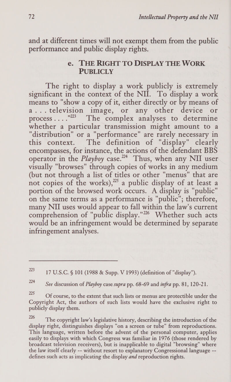 and at different times will not exempt them from the public performance and public display rights. e. THE RIGHT TO DISPLAY THE WORK PUBLICLY The right to display a work publicly is extremely significant in the context of the NII. To display a work means to show a copy of it, either directly or by means of a...television image, or any other device or process....” The complex analyses to determine whether a particular transmission might amount to a distribution or a performance are rarely necessary in this context. The definition of display clearly encompasses, for instance, the actions of the defendant BBS operator in the Playboy case.”* Thus, when any NII user visually browses through copies of works in any medium (but not through a list of titles or other menus that are not copies of the works), a public display of at least a portion of the browsed work occurs. A display is public on the same terms as a performance is public; therefore, many NII uses would appear to fall within the law's current comprehension of public display.”° Whether such acts would be an infringement would be determined by separate infringement analyses. 23-17 U.S.C. § 101 (1988 &amp; Supp. V 1993) (definition of display). 24 See discussion of Playboy case supra pp. 68-69 and infra pp. 81, 120-21. ae OF course, to the extent that such lists or menus are protectible under the Copyright Act, the authors of such lists would have the exclusive right to publicly display them. e vpemlhie copyright law's legislative history, describing the introduction of the display right, distinguishes displays on a screen or tube from reproductions. This language, written before the advent of the personal computer, applies easily to displays with which Congress was familiar in 1976 (those rendered by broadcast television receivers), but is inapplicable to digital browsing where the law itself clearly -- without resort to explanatory Congressional language -- defines such acts as implicating the display and reproduction rights.