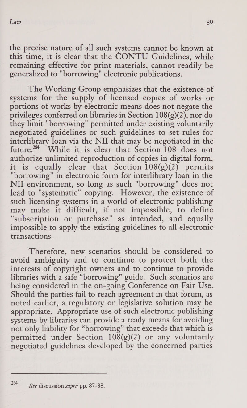 the precise nature of all such systems cannot be known at this time, it is clear that the CONTU Guidelines, while remaining effective for print materials, cannot readily be generalized to borrowing electronic publications. The Working Group emphasizes that the existence of systems for the supply of licensed copies of works or portions of works by electronic means does not negate the privileges conferred on libraries in Section 108(g)(2), nor do they limit borrowing permitted under existing voluntarily negotiated guidelines or such guidelines to set rules for interlibrary loan via the NII that may be negotiated in the future.** While it is clear that Section 108 does not authorize unlimited reproduction of copies in digital form, it is equally clear that Section 108(g)(2) permits borrowing in electronic form for interlibrary loan in the NII environment, so long as such borrowing does not lead to systematic copying. However, the existence of such licensing systems in a world of electronic publishing may make it difficult, if not impossible, to define subscription or purchase as intended, and equally impossible to apply the existing guidelines to all electronic transactions. Therefore, new scenarios should be considered to avoid ambiguity and to continue to protect both the interests of copyright owners and to continue to provide libraries with a safe “borrowing” guide. Such scenarios are being considered in the on-going Conference on Fair Use. Should the parties fail to reach agreement in that forum, as noted earlier, a regulatory or legislative solution may be appropriate. Appropriate use of such electronic publishing systems by libraries can provide a ready means for avoiding not only liability for “borrowing” that exceeds that which is permitted under Section 108(g)(2) or any voluntarily negotiated guidelines developed by the concerned parties