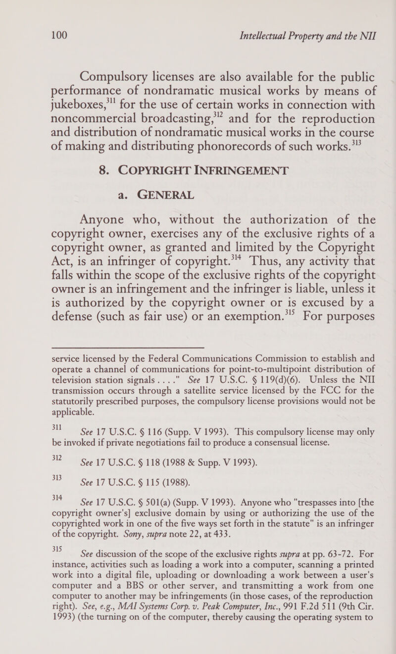 Compulsory licenses are also available for the public performance of nondramatic musical works by means of jukeboxes,” for the use of certain works in connection with noncommercial broadcasting,” and for the reproduction and distribution of nondramatic musical works in the course of making and distributing phonorecords of such works.*” 8. COPYRIGHT INFRINGEMENT a. GENERAL Anyone who, without the authorization of the copyright owner, exercises any of the exclusive rights of a copyright owner, as granted and limited by the Copyright Act, is an infringer of copyright.”* Thus, any activity that falls within the scope of the exclusive rights of the copyright owner is an infringement and the infringer is liable, unless it is authorized by the copyright owner or is excused by a defense (such as fair use) or an exemption.”” For purposes service licensed by the Federal Communications Commission to establish and operate a channel of communications for point-to-multipoint distribution of television station signals.... See 17 U.S.C. § 119(d)(6). Unless the NII transmission occurs through a satellite service licensed by the FCC for the statutorily prescribed purposes, the compulsory license provisions would not be applicable. een a eS § 116 (Supp. V 1993). This compulsory license may only be invoked if private negotiations fail to produce a consensual license. 32 See 17 U.S.C. § 118 (1988 &amp; Supp. V 1993). 2S See 17 USC. 6 115 4988). a See 17 U.S.C. § 501(a) (Supp. V 1993). Anyone who trespasses into [the copyright owner's] exclusive domain by using or authorizing the use of the copyrighted work in one of the five ways set forth in the statute is an infringer of the copyright. Sony, supra note 22, at 433. 5 See discussion of the scope of the exclusive rights supra at pp. 63-72. For instance, activities such as loading a work into a computer, scanning a printed work into a digital file, uploading or downloading a work between a user's computer and a BBS or other server, and transmitting a work from one computer to another may be infringements (in those cases, of the reproduction right). See, ¢.g., MAI Systems Corp. v. Peak Computer, Inc., 991 F.2d 511 (th Cir. 1993) (the turning on of the computer, thereby causing the operating system to