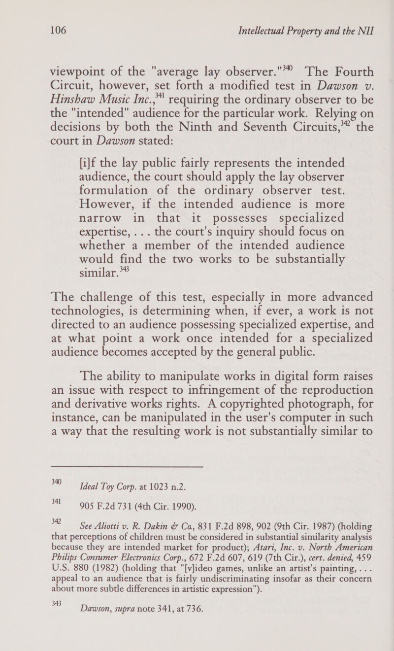 viewpoint of the average lay observer. The Fourth Circuit, however, set forth a modified test in Dawson v. Hinshaw Music Inc.,™ requiring the ordinary observer to be the intended audience for the particular work. Relying on decisions by both the Ninth and Seventh Circuits,” the court in Dawson stated: [i]f the lay public fairly represents the intended audience, the court should apply the lay observer formulation of the ordinary observer test. However, if the intended audience is more narrow in that it possesses specialized expertise, .. . the court's inquiry should focus on whether a member of the intended audience would find the two works to be substantially similar.™ The challenge of this test, especially in more advanced technologies, is determining when, if ever, a work is not directed to an audience possessing specialized expertise, and at what point a work once intended for a specialized audience becomes accepted by the general public. The ability to manipulate works in digital form raises an issue with respect to infringement of the reproduction and derivative works rights. A copyrighted photograph, for instance, can be manipulated in the user's computer in such a way that the resulting work is not substantially similar to *) Ideal Toy Corp. at 1023 n.2. 3-905 F.2d 731 (4th Cir. 1990). 2 See Aliotti v. R. Dakin &amp; Ca, 831 F.2d 898, 902 (9th Cir. 1987) (holding that perceptions of children must be considered in substantial similarity analysis because they are intended market for product); Atari, Inc. v. North American Philips Consumer Electronics Corp., 672 F.2d 607, 619 (7th Cir.), cert. denied, 459 U.S. 880 (1982) (holding that [v]ideo games, unlike an artist's painting, ... appeal to an audience that is fairly undiscriminating insofar as their concern about more subtle differences in artistic expression). sa Dawson, supra note 341, at 736.