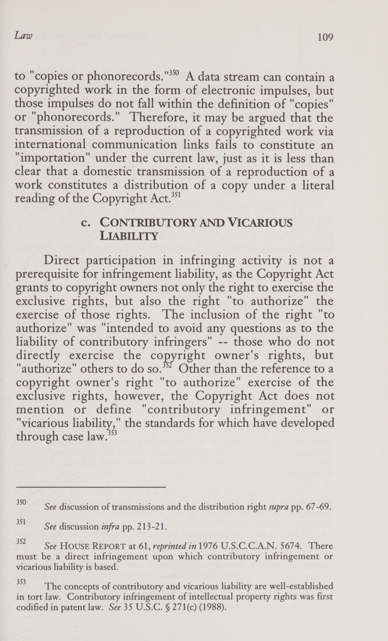 to copies or phonorecords.’” A data stream can contain a copyrighted work in the form of electronic impulses, but those impulses do not fall within the definition of copies or phonorecords. Therefore, it may be argued that the transmission of a reproduction of a copyrighted work via international communication links fails to constitute an “importation” under the current law, just as it is less than clear that a domestic transmission of a reproduction of a work constitutes a distribution of a copy under a literal reading of the Copyright Act.*” c. CONTRIBUTORY AND VICARIOUS LIABILITY Direct participation in infringing activity is not a prerequisite for infringement liability, as the Copyright Act grants to copyright owners not only the right to exercise the exclusive rights, but also the right to authorize the exercise of those rights. The inclusion of the right to authorize was intended to avoid any questions as to the liability of contributory infringers -- those who do not directly exercise the copyright owner's rights, but authorize others to do so.” Other than the reference to a copyright owner's right to authorize exercise of the exclusive rights, however, the Copyright Act does not mention or define contributory infringement or vicarious liability, the standards for which have developed through case law.” 350 See discussion of transmissions and the distribution right supra pp. 67-69. ee See discussion infra pp. 213-21. 392 See HOUSE REPORT at 61, reprinted in 1976 U.S.C.C.A.N. 5674. There must be a direct infringement upon which contributory infringement or vicarious liability is based. ee the concepts of contributory and vicarious liability are well-established in tort law. Contributory infringement of intellectual property rights was first codified in patent law. See 35 U.S.C. § 271(c) (1988).