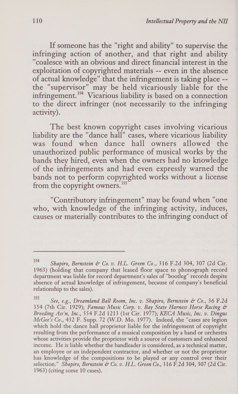 If someone has the right and ability to supervise the infringing action of another, and that right and ability coalesce with an obvious and direct financial interest in the exploitation of copyrighted materials -- even in the absence of actual knowledge that the infringement is taking place -- tie ‘supervisor’ may be held vicariously liable for the infringement.” Vicarious liability is based on a connection to the direct infringer (not necessarily to the infringing activity). The best known copyright cases involving vicarious liability are the dance hall cases, where vicarious liability was found when dance hall owners allowed the unauthorized public performance of musical works by the bands they hired, even when the owners had no knowledge of the infringements and had even expressly warned the bands not to perform copyrighted works without a license from the copyright owners.” Contributory infringement may be found when one who, with knowledge of the infringing activity, induces, causes or materially contributes to the infringing conduct of 354 Shapiro, Bernstein &amp; Co. v. H.L. Green Co., 316 F.2d 304, 307 (2d Cir. 1963) (holding that company that leased floor space to phonograph record department was liable for record department's sales of bootleg records despite absence of actual knowledge of infringement, because of company's beneficial relationship to the sales). 2 See, e.g., Dreamland Ball Room, Inc. v. Shapiro, Bernstein &amp; Co., 36 F.2d 354 (7th Cir. 1929); Famous Music Corp. v. Bay State Harness Horse Racing &amp; Breeding Ass'n, Inc., 554 F.2d 1213 (1st Cir. 1977); KECA Music, Inc. v. Dingus McGee's Co., 432 F. Supp. 72 (W.D. Mo. 1977). Indeed, the cases are legion which hold the dance hall proprietor liable for the infringement of copyright resulting from the performance of a musical composition by a band or orchestra whose activities provide the proprietor with a source of customers and enhanced income. He is liable whether the bandleader is considered, as a technical matter, an employee or an independent contractor, and whether or not the proprietor has knowledge of the compositions to be played or any control over their selection. Shapiro, Bernstein &amp; Co. v. H.L. Green Co., 316 F.2d 304, 307 (2d Cir. 1963) (citing some 10 cases).