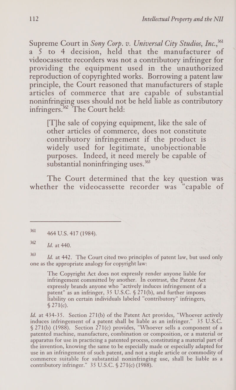 Supreme Court in Sony Corp. v. Universal City Studios, Inc.,** a 5 to 4 decision, held that the manufacturer of videocassette recorders was not a contributory infringer for providing the equipment used in the unauthorized reproduction of copyrighted works. Borrowing a patent law principle, the Court reasoned that manufacturers of staple articles .of commerce that “ave capable of substantial noninfringing uses should not be held liable as contributory infringers.” The Court held: [T]he sale of copying equipment, like the sale of other articles of commerce, does not constitute contributory infringement if the product is widely used for legitimate, unobjectionable purposes. Indeed, it need merely be capable of substantial noninfringing uses. The Court determined that the key question was whether the videocassette recorder was capable of 3! 464 USS. 417 (1984). aS Sa aa, *05 Id. at 442. The Court cited two principles of patent law, but used only one as the appropriate analogy for copyright law: The Copyright Act does not expressly render anyone liable for infringement committed by another. In contrast, the Patent Act expressly brands anyone who actively induces infringement of a patent as an infringer, 35 U.S.C. § 271(b), and further imposes liability on certain individuals labeled contributory infringers, § 271(c). Id. at 434-35. Section 271(b) of the Patent Act provides, Whoever actively induces infringement of a patent shall be liable as an infringer. 35 U.S.C. § 271(b) (1988). Section 271(c) provides, Whoever sells a component of a patented machine, manufacture, combination or composition, or a material or apparatus for use in practicing a patented process, constituting a material part of the invention, knowing the same to be especially made or especially adapted for use in an infringement of such patent, and not a staple article or commodity of commerce suitable for substantial noninfringing use, shall be liable as a contributory infringer. 35 U.S.C. § 271(c) (1988).