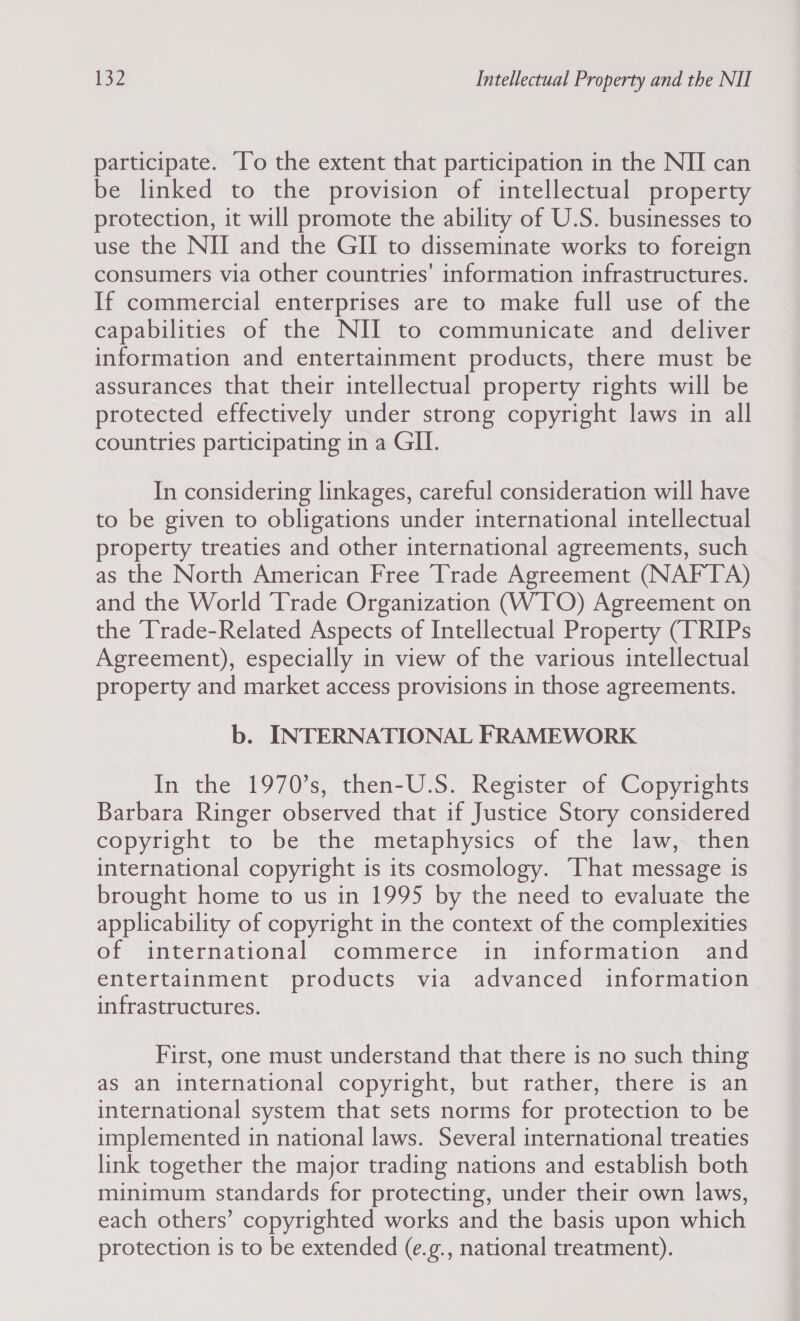 participate. To the extent that participation in the NII can be linked to the provision of intellectual property protection, it will promote the ability of U.S. businesses to use the NII and the GII to disseminate works to foreign consumers via other countries’ information infrastructures. If commercial enterprises are to make full use of the capabilities of the NII to communicate and deliver information and entertainment products, there must be assurances that their intellectual property rights will be protected effectively under strong copyright laws in all countries participating in a GII. In considering linkages, careful consideration will have to be given to obligations under international intellectual property treaties and other international agreements, such as the North American Free Trade Agreement (NAFTA) and the World Trade Organization (WTO) Agreement on the Trade-Related Aspects of Intellectual Property (TRIPs Agreement), especially in view of the various intellectual property and market access provisions in those agreements. b. INTERNATIONAL FRAMEWORK In the 1970’s, then-U.S. Register of Copyrights Barbara Ringer observed that if Justice Story considered copyright to. be the metaphysics of the law, then international copyright is its cosmology. That message is brought home to us in 1995 by the need to evaluate the applicability of copyright in the context of the complexities of international commerce in information and entertainment products via advanced information infrastructures. First, one must understand that there is no such thing as an international copyright, but rather, there is an international system that sets norms for protection to be implemented in national laws. Several international treaties link together the major trading nations and establish both minimum standards for protecting, under their own laws, each others’ copyrighted works and the basis upon which protection is to be extended (e.g., national treatment).