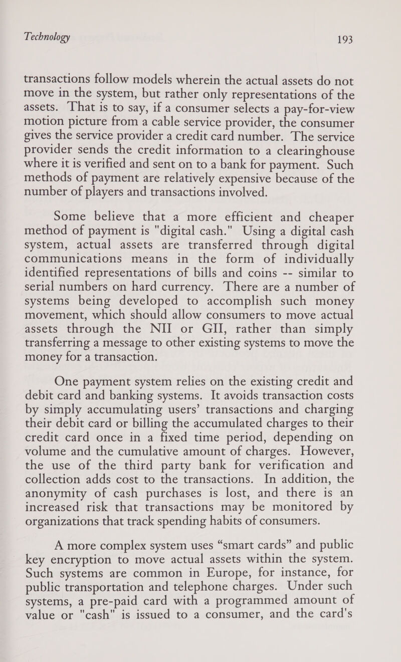 transactions follow models wherein the actual assets do not move in the system, but rather only representations of the assets. ‘hat is to say, if a consumer selects a pay-for-view motion picture from a cable service provider, the consumer gives the service provider a credit card number. The service provider sends the credit information to a clearinghouse where it is verified and sent on to a bank for payment. Such methods of payment are relatively expensive because of the number of players and transactions involved. Some believe that a more efficient and cheaper method of payment is digital cash. Using a digital cash system, actual assets are transferred through digital communications means in the form of individually identified representations of bills and coins -- similar to serial numbers on hard currency. There are a number of systems being developed to accomplish such money movement, which should allow consumers to move actual assets through the NII or GII, rather than simply transferring a message to other existing systems to move the money for a transaction. One payment system relies on the existing credit and debit card and banking systems. It avoids transaction costs by simply accumulating users’ transactions and charging their debit card or billing the accumulated charges to their credit card once in a fixed time period, depending on volume and the cumulative amount of charges. However, the use of the third party bank for verification and collection adds cost to the transactions. In addition, the anonymity of cash purchases is lost, and there is an increased risk that transactions may be monitored by organizations that track spending habits of consumers. A more complex system uses “smart cards” and public key encryption to move actual assets within the system. Such systems are common in Europe, for instance, for public transportation and telephone charges. Under such systems, a pre-paid card with a programmed amount of value or cash is issued to a consumer, and the card's