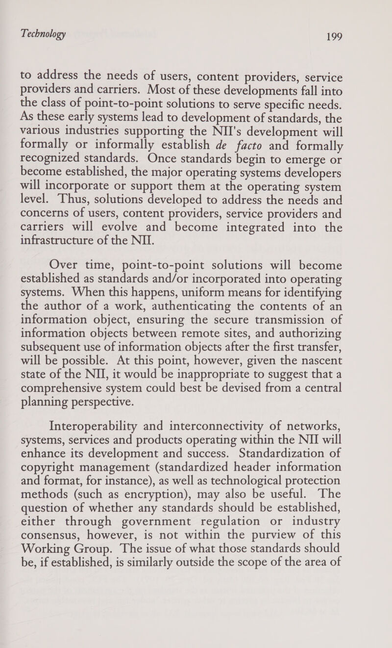 to address the needs of users, content providers, service providers and carriers. Most of these developments fall into the class of point-to-point solutions to serve specific needs. As these early systems lead to development of standards, the various industries supporting the NII's development will formally or informally establish de facto and formally recognized standards. Once standards begin to emerge or become established, the major operating systems developers will incorporate or support them at the operating system level. Thus, solutions developed to address the needs and concerns of users, content providers, service providers and carriers will evolve and become integrated into the infrastructure of the NII. Over time, point-to-point solutions will become established as standards and/or incorporated into operating systems. When this happens, uniform means for identifying the author of a work, authenticating the contents of an information object, ensuring the secure transmission of information objects between remote sites, and authorizing subsequent use of information objects after the first transfer, will be possible. At this point, however, given the nascent state of the NI, it would be inappropriate to suggest that a comprehensive system could best be devised from a central planning perspective. Interoperability and interconnectivity of networks, systems, services and products operating within the NII will enhance its development and success. Standardization of copyright management (standardized header information and format, for instance), as well as technological protection methods (such as encryption), may also be useful. The question of whether any standards should be established, either through government regulation or industry consensus, however, is not within the purview of this Working Group. The issue of what those standards should be, if established, is similarly outside the scope of the area of