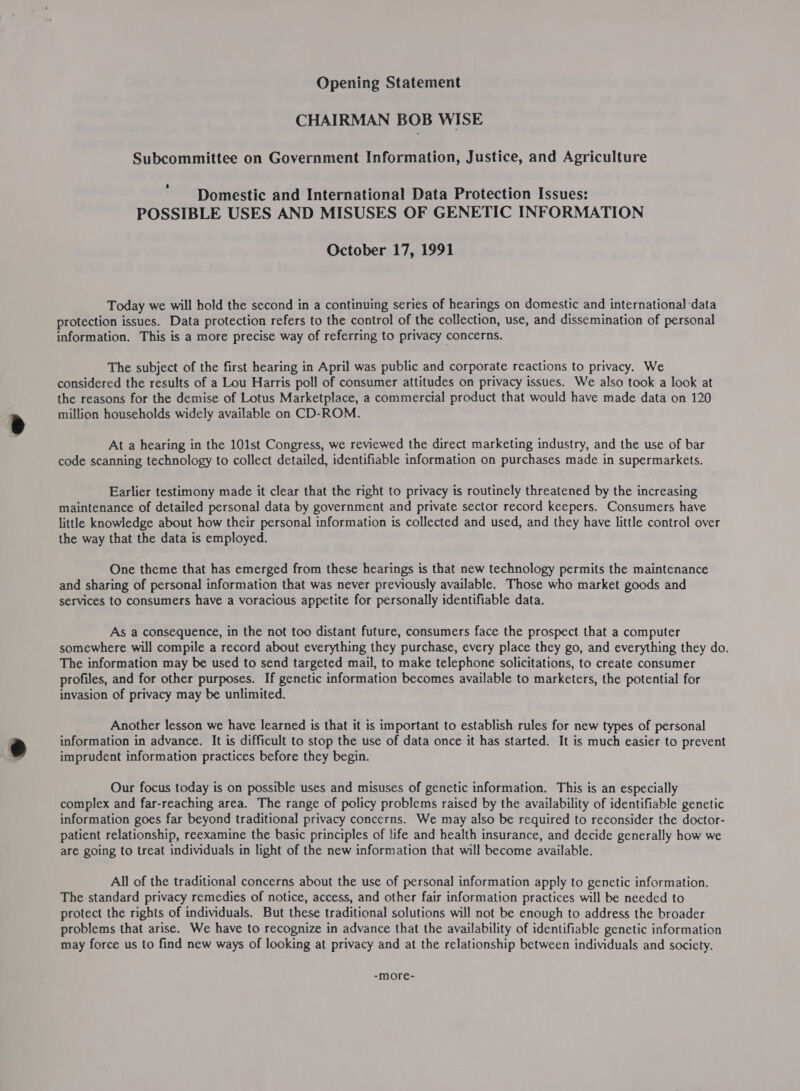 Opening Statement CHAIRMAN BOB WISE Subcommittee on Government Information, Justice, and Agriculture Domestic and International Data Protection Issues: POSSIBLE USES AND MISUSES OF GENETIC INFORMATION October 17, 1991 Today we will hold the second in a continuing series of hearings on domestic and international ‘data protection issues. Data protection refers to the control of the collection, use, and dissemination of personal information. This is a more precise way of referring to privacy concerns. The subject of the first hearing in April was public and corporate reactions to privacy. We considered the results of a Lou Harris poll of consumer attitudes on privacy issues. We also took a look at the reasons for the demise of Lotus Marketplace, a commercial product that would have made data on 120 million households widely available on CD-ROM. At a hearing in the 101st Congress, we reviewed the direct marketing industry, and the use of bar code scanning technology to collect detailed, identifiable information on purchases made in supermarkets. Earlier testimony made it clear that the right to privacy is routinely threatened by the increasing maintenance of detailed personal data by government and private sector record keepers. Consumers have little knowledge about how their personal information is collected and used, and they have little control over the way that the data is employed. One theme that has emerged from these hearings is that new technology permits the maintenance and sharing of personal information that was never previously available. Those who market goods and services to consumers have a voracious appetite for personally identifiable data. As a consequence, in the not too distant future, consumers face the prospect that a computer somewhere will compile a record about everything they purchase, every place they go, and everything they do. The information may be used to send targeted mail, to make telephone solicitations, to create consumer profiles, and for other purposes. If genetic information becomes available to marketers, the potential for invasion of privacy may be unlimited. Another lesson we have learned is that it is important to establish rules for new types of personal information in advance. It is difficult to stop the use of data once it has started. It is much easier to prevent imprudent information practices before they begin. Our focus today is on possible uses and misuses of genetic information. This is an especially complex and far-reaching area. The range of policy problems raised by the availability of identifiable genetic information goes far beyond traditional privacy concerns. We may also be required to reconsider the doctor- patient relationship, reexamine the basic principles of life and health insurance, and decide generally how we are going to treat individuals in light of the new information that will become available. All of the traditional concerns about the use of personal information apply to genetic information. The standard privacy remedies of notice, access, and other fair information practices will be needed to protect the rights of individuals. But these traditional solutions will not be enough to address the broader problems that arise. We have to recognize in advance that the availability of identifiable genetic information may force us to find new ways of looking at privacy and at the relationship between individuals and society. -more-