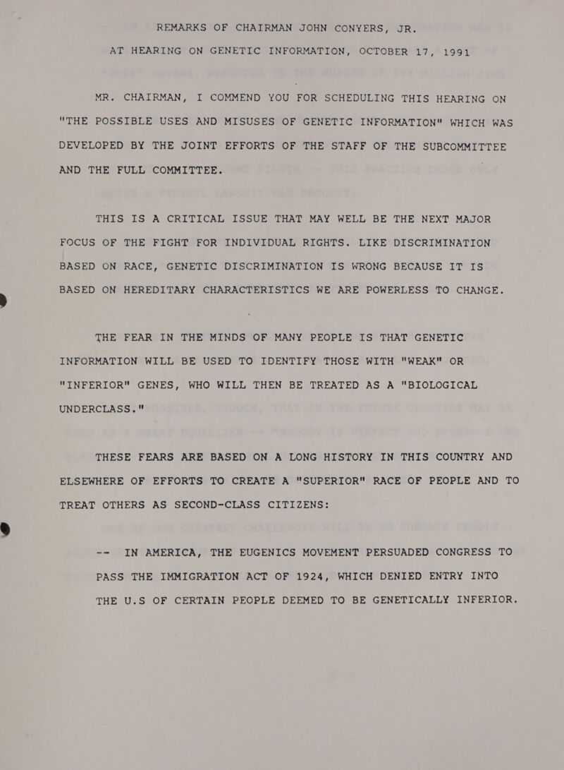 REMARKS OF CHAIRMAN JOHN CONYERS, JR. AT HEARING ON GENETIC INFORMATION, OCTOBER 17, 1991 MR. CHAIRMAN, I COMMEND YOU FOR SCHEDULING THIS HEARING ON THE POSSIBLE USES AND MISUSES OF GENETIC INFORMATION WHICH WAS DEVELOPED BY THE JOINT EFFORTS OF THE STAFF OF THE SUBCOMMITTEE AND THE FULL COMMITTEE. THIS IS A CRITICAL ISSUE THAT MAY WELL BE THE NEXT MAJOR FOCUS OF THE FIGHT FOR INDIVIDUAL RIGHTS. LIKE DISCRIMINATION BASED ON RACE, GENETIC DISCRIMINATION IS WRONG BECAUSE IT IS BASED ON HEREDITARY CHARACTERISTICS WE ARE POWERLESS TO CHANGE. THE FEAR IN THE MINDS OF MANY PEOPLE IS THAT GENETIC INFPORMATION* WILL* BE USED TO’ IDENTIFY THOSE WITH WEAK-OR INFERIOR GENES, WHO WILL THEN BE TREATED AS A BIOLOGICAL UNDERCLASS. THESE FEARS ARE BASED ON A LONG HISTORY IN THIS COUNTRY AND ELSEWHERE OF EFFORTS TO CREATE A SUPERIOR RACE OF PEOPLE AND TO TREAT OTHERS AS SECOND-CLASS CITIZENS: -- IN AMERICA, THE EUGENICS MOVEMENT PERSUADED CONGRESS TO PASS THE IMMIGRATION ACT OF 1924, WHICH DENIED ENTRY INTO THE U.S OF CERTAIN PEOPLE DEEMED TO BE GENETICALLY INFERIOR.