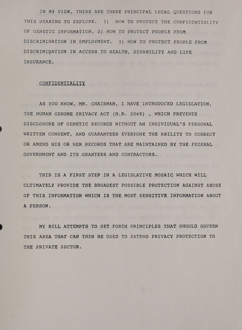 THIS HEARING TO EXPLORE. 1) HOW TO PROTECT THE CONFIDENTIALITY OF GENETIC INFORMATION. 2) HOW TO PROTECT PEOPLE FROM DISCRIMINATION IN EMPLOYMENT. 3) HOW TO PROTECT PEOPLE FROM DISCRIMINATION IN ACCESS TO HEALTH, DISABILITY AND LIFE INSURANCE. CONFIDENTIALITY AS YOU KNOW, MR. CHAIRMAN, I HAVE INTRODUCED LEGISLATION, THE HUMAN GENOME PRIVACY ACT (H.R. 2045) , WHICH PREVENTS DISCLOSURE OF GENETIC RECORDS WITHOUT AN INDIVIDUAL'S PERSONAL WRITTEN CONSENT, AND GUARANTEES EVERYONE THE ABILITY TO CORRECT OR AMEND HIS OR HER RECORDS THAT ARE MAINTAINED BY THE FEDERAL GOVERNMENT AND ITS GRANTEES AND CONTRACTORS. THIS IS A FIRST STEP IN A LEGISLATIVE MOSAIC WHICH WILL ULTIMATELY PROVIDE THE BROADEST POSSIBLE PROTECTION AGAINST ABUSE OF THIS INFORMATION WHICH IS THE MOST SENSITIVE INFORMATION ABOUT A PERSON. MY BILL ATTEMPTS TO SET FORTH PRINCIPLES THAT SHOULD GOVERN THIS AREA THAT CAN THEN BE USED TO EXTEND PRIVACY PROTECTION TO THE PRIVATE SECTOR.