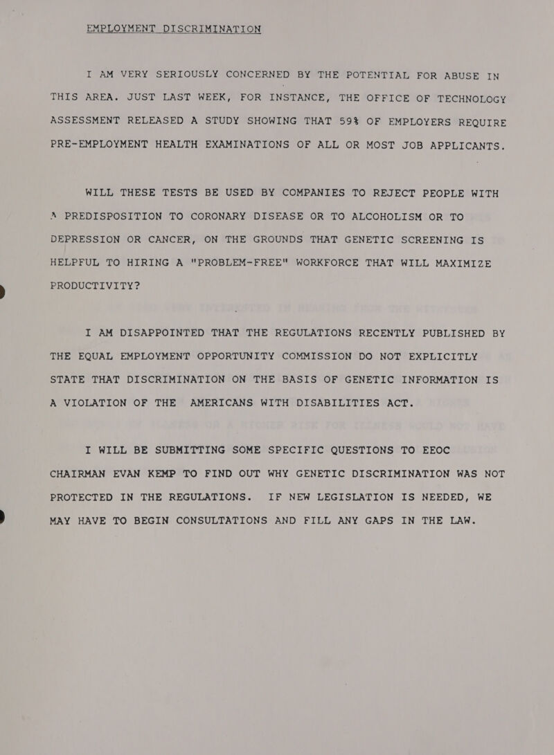EMPLOYMENT DISCRIMINATION I AM VERY SERIOUSLY CONCERNED BY THE POTENTIAL FOR ABUSE IN THIS AREA. JUST LAST WEEK, FOR INSTANCE, THE OFFICE OF TECHNOLOGY ASSESSMENT RELEASED A STUDY SHOWING THAT 59% OF EMPLOYERS REQUIRE PRE-EMPLOYMENT HEALTH EXAMINATIONS OF ALL OR MOST JOB APPLICANTS. WILL THESE TESTS BE USED BY COMPANIES TO REJECT PEOPLE WITH A PREDISPOSITION TO CORONARY DISEASE OR TO ALCOHOLISM OR TO DEPRESSION OR CANCER, ON THE GROUNDS THAT GENETIC SCREENING IS HELPFUL TO HIRING A PROBLEM-FREE WORKFORCE THAT WILL MAXIMIZE PRODUCTIVITY? I AM DISAPPOINTED THAT THE REGULATIONS RECENTLY PUBLISHED BY THE EQUAL EMPLOYMENT OPPORTUNITY COMMISSION DO NOT EXPLICITLY STATE THAT DISCRIMINATION ON THE BASIS OF GENETIC INFORMATION IS A VIOLATION OF THE AMERICANS WITH DISABILITIES ACT. I WILL BE SUBMITTING SOME SPECIFIC QUESTIONS TO EEOC CHAIRMAN EVAN KEMP TO FIND OUT WHY GENETIC DISCRIMINATION WAS NOT PROTECTED IN THE REGULATIONS. IF NEW LEGISLATION IS NEEDED, WE MAY HAVE TO BEGIN CONSULTATIONS AND FILL ANY GAPS IN THE LAW.