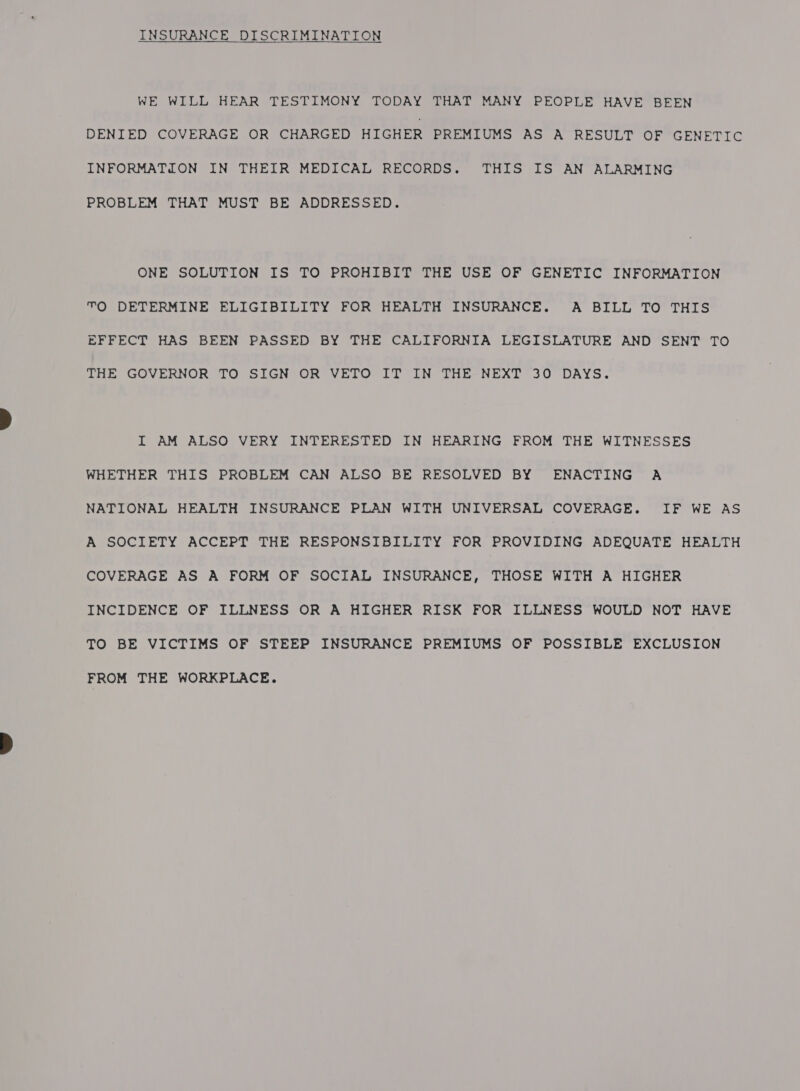 INSURANCE DISCRIMINATION WE WILL HEAR TESTIMONY TODAY THAT MANY PEOPLE HAVE BEEN DENIED COVERAGE OR CHARGED HIGHER PREMIUMS AS A RESULT OF GENETIC INFORMATION IN THEIR MEDICAL RECORDS. THIS IS AN ALARMING PROBLEM THAT MUST BE ADDRESSED. ONE SOLUTION IS TO PROHIBIT THE USE OF GENETIC INFORMATION TO DETERMINE ELIGIBILITY FOR HEALTH INSURANCE. A BILL TO THIS EFFECT HAS BEEN PASSED BY THE CALIFORNIA LEGISLATURE AND SENT TO tHE GOVERNOR TO SIGN°OR VETO LT IN THE-NEXT* 30° DAYS. I AM ALSO VERY INTERESTED IN HEARING FROM THE WITNESSES WHETHER THIS PROBLEM CAN ALSO BE RESOLVED BY ENACTING A NATIONAL HEALTH INSURANCE PLAN WITH UNIVERSAL COVERAGE. IF WE AS A SOCIETY ACCEPT THE RESPONSIBILITY FOR PROVIDING ADEQUATE HEALTH COVERAGE AS A FORM OF SOCIAL INSURANCE, THOSE WITH A HIGHER INCIDENCE OF ILLNESS OR A HIGHER RISK FOR ILLNESS WOULD NOT HAVE TO BE VICTIMS OF STEEP INSURANCE PREMIUMS OF POSSIBLE EXCLUSION FROM THE WORKPLACE.