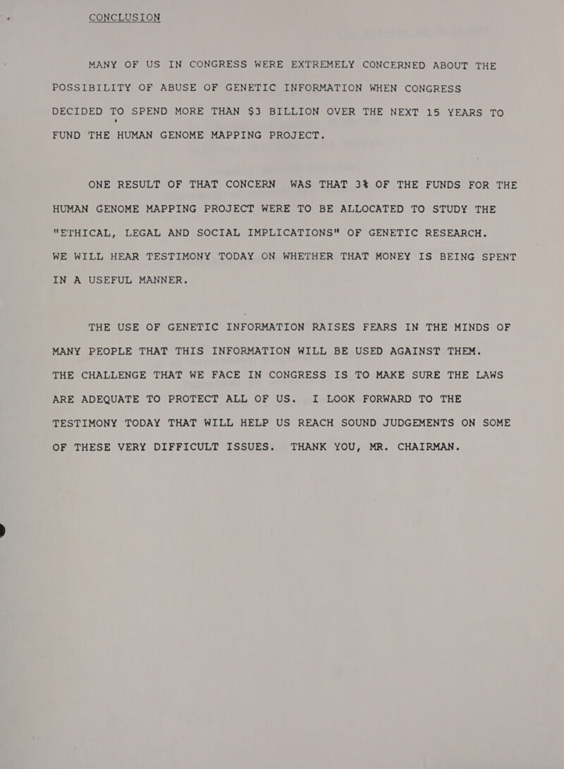 CONCLUSION MANY OF US IN CONGRESS WERE EXTREMELY CONCERNED ABOUT THE POSSIBILITY OF ABUSE OF GENETIC INFORMATION WHEN CONGRESS DECIDED TO SPEND MORE THAN $3 BILLION OVER THE NEXT 15 YEARS TO FUND THE HUMAN GENOME MAPPING PROJECT. ONE RESULT OF THAT CONCERN WAS THAT 3% OF THE FUNDS FOR THE HUMAN GENOME MAPPING PROJECT WERE TO BE ALLOCATED TO STUDY THE ETHICAL, LEGAL AND SOCIAL IMPLICATIONS OF GENETIC RESEARCH. WE WILL HEAR TESTIMONY TODAY ON WHETHER THAT MONEY IS BEING SPENT IN A USEFUL MANNER. THE USE OF GENETIC INFORMATION RAISES FEARS IN THE MINDS OF MANY PEOPLE THAT THIS INFORMATION WILL BE USED AGAINST THEM. THE CHALLENGE THAT WE FACE IN CONGRESS IS TO MAKE SURE THE LAWS ARE ADEQUATE TO PROTECT ALL OF US. I LOOK FORWARD TO THE TESTIMONY TODAY THAT WILL HELP US REACH SOUND JUDGEMENTS ON SOME OF THESE VERY DIFFICULT ISSUES. THANK YOU, MR. CHAIRMAN.