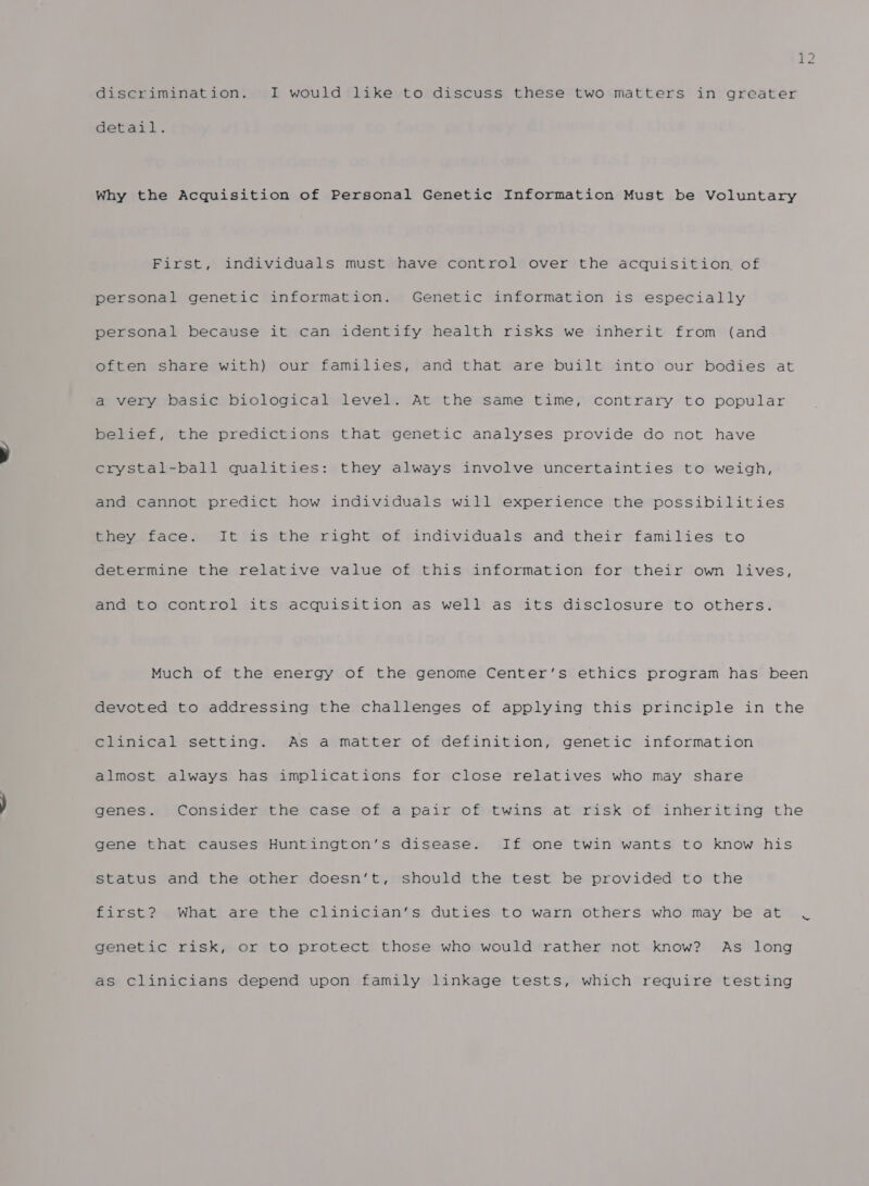 12 Giscrimination. I would like to discuss these two matters in greater detail. Why the Acquisition of Personal Genetic Information Must be Voluntary First, individuals must have control over the acquisition, of personal genetic information. Genetic information is especially personal because it can identify health risks we inherit from (and often share with) our families, and that are built into our bodies at a very basic biological level. At the same time, contrary to popular belief, the predictions that genetic analyses provide do not have crystal-ball qualities: they always involve uncertainties to weigh, and cannot predict how individuals will experience the possibilities they ‘face. It as*the right of individuals and their families to Getermine the relative value of this information for their own lives, and to control its acquisition as well as its disclosure to others. Much of the energy of the genome Center’s ethics program has been devoted to addressing the challenges of applying this principle in the elanrveal settings: «As atmatter ofirdefinition, genetic information almost always has implications for close relatives who may share genes. Consider the case of a pair of twins at risk of inheriting the gene that causes Huntington’s disease. If one twin wants to know his status and the other doesn’t, should the test be provided to the first? What are the clinician’s duties to warn others who may be at .C genetic risk, or to protect those who would rather not know? As long as clinicians depend upon family linkage tests, which require testing