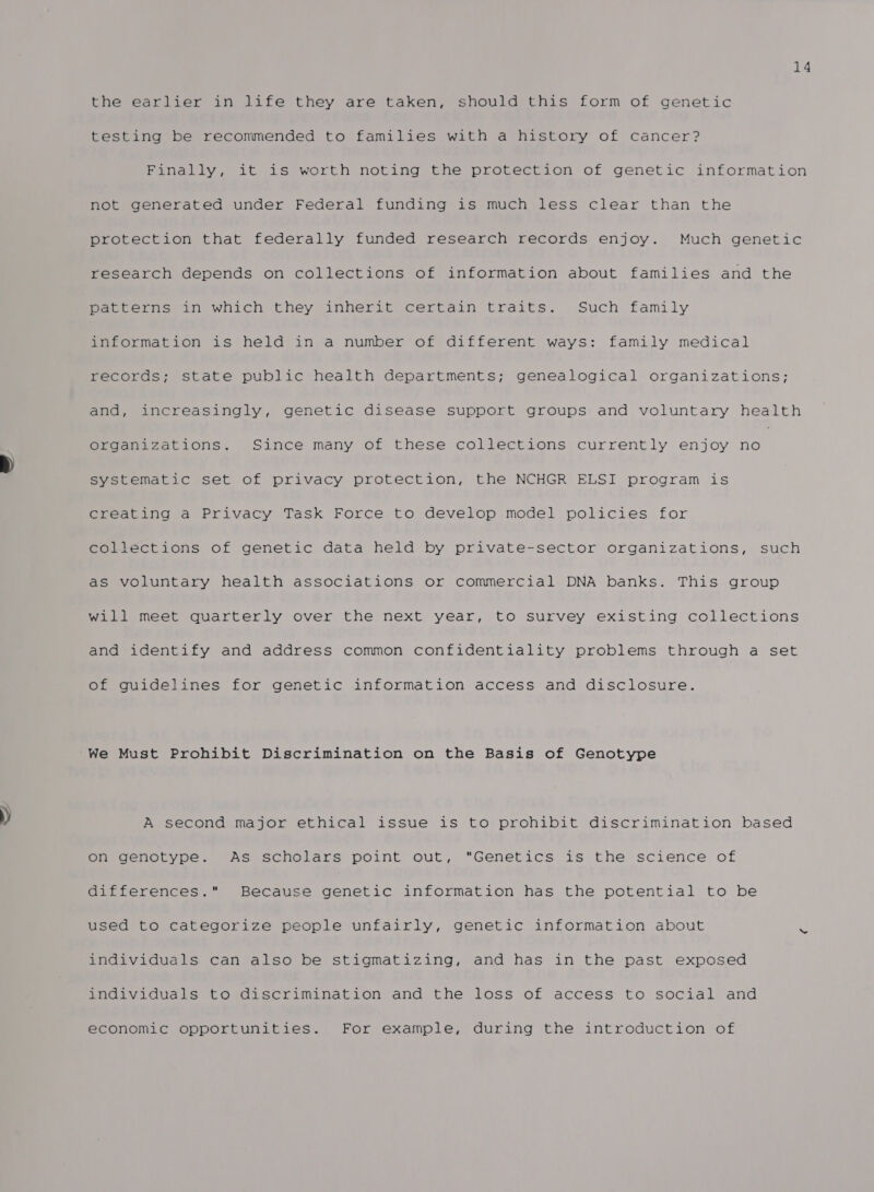 14 the earlier in life they are taken, should this form of genetic testing be recommended to families with a history of cancer? Finally, it is worth noting the protection of genetic information not generated under Federal funding is much less clear than the protection that federally funded research records enjoy. Much genetic research depends on collections of information about families and the patterns in which they inherit certain traits. Such family information is held in a number of different ways: family medical records; state public health departments; genealogical organizations; and, increasingly, genetic disease support groups and voluntary health organizations. Since many of these collections currently enjoy aot systematic set of privacy protection, the NCHGR ELSI program is creating a Privacy Task Force to develop model policies for collections of genetic data held by private-sector organizations, such as voluntary health associations or commercial DNA banks. This group will meet quarterly over the next year, to survey existing collections and identify and address common confidentiality problems through a set of guidelines for genetic information access and disclosure. “We Must Prohibit Discrimination on the Basis of Genotype A second major ethical issue is to prohibit discrimination based on genotype. As scholars point out, “Genetics is the science of differences. Because genetic information has the potential to be used to categorize people unfairly, genetic information about 7 individuals can also be stigmatizing, and has in the past exposed individuals to discrimination and the loss of access to social and economic opportunities. For example, during the introduction of