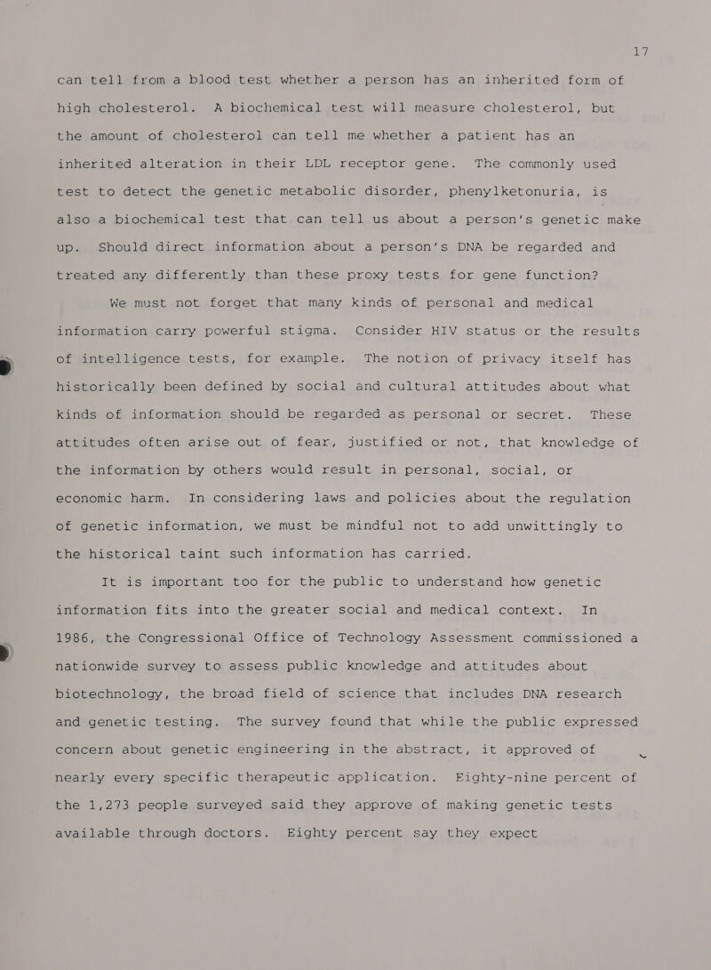 Ly can tell from a blood test whether a person has an inherited form of high cholesterol. A biochemical test will measure cholesterol, but the amount of cholesterol can tell me whether a patient has an inherited alteration in their LDL receptor gene. The commonly used test to detect the genetic metabolic disorder, phenylketonuria, is also a biochemical test that can tell us about a person’s he at eS up. Should direct information about a person‘s DNA be regarded and treated any differently than these proxy tests for gene function? We must not forget that many kinds of personal and medical information carry powerful stigma. Consider HIV status or the results of intelligence tests, for example. The notion of privacy itself has historically been defined by social and cultural attitudes about what Ramis Of intormat.ion should,be regarded as personal or secret. These attitudes often arise out of fear, justified or not, that knowledge of the information by others would result in pare ert social, Or economic harm. In considering laws and policies about the regulation of genetic information, we must be mindful not to add unwittingly to the historical taint such information has carried. It is important too for the public to understand how genetic information fits into the greater social and medical context. In 1986, the Congressional Office of Technology Assessment commissioned a nationwide survey to assess public knowledge and attitudes about biotechnology, the broad field of science that includes DNA research and genetic testing. The survey found that while the public expressed concern about genetic engineering in the abstract, it approved of 3 nearly every specific therapeutic application. Eighty-nine percent of the 1,273 people ated said they approve of making genetic tests available through doctors. Eighty percent say they expect