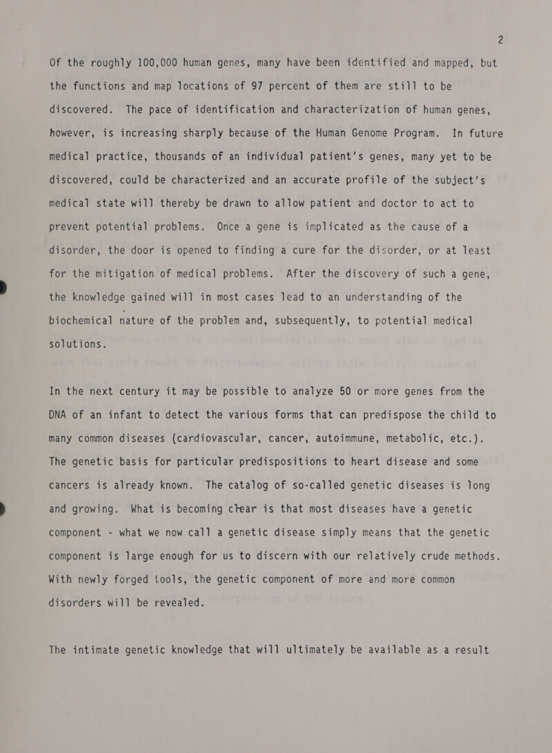 2 Of the roughly 100,000 human genes, many have been identified and mapped, but the functions and map locations of 97 percent of them are still to be discovered. The pace of identification and characterization of human genes, however, is increasing sharply because of the Human Genome Program. In future medical practice, thousands of an individual patient’s genes, many yet to be discovered, could be characterized and an accurate profile of the subject’s medical state will thereby be drawn to allow patient and doctor to act to prevent potential problems. Once a gene is implicated as the cause of a disorder, the door is opened to finding a cure for the disorder, or at least for the mitigation of medical problems. After the discovery of such a arene the knowledge gained will in most cases lead to an understanding of the biochemical nature of the problem and, subsequently, to potential medical solutions. In the next century it may be possible to analyze 50 or more genes from the DNA of an infant to detect the various forms that can predispose the child to many common diseases (cardiovascular, cancer, autoimmune, metabolic, etc.). The genetic basis for particular predispositions to Mearitdisease and some cancers is already known. The catalog of so-called genetic diseases is long and growing. What is becoming crear is that most diseases have a genetic component - what we now call a genetic disease simply means that the genetic component is large enough for us to discern with our relatively crude methods. With newly forged tools, the genetic component of more and more common disorders will be revealed. The intimate genetic knowledge that will ultimately be available as a result