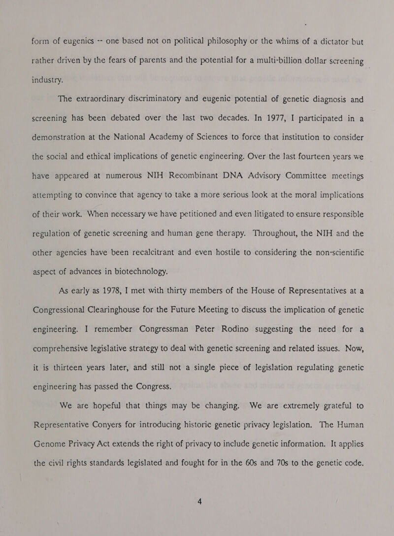 form of eugenics -- one based not on political philosophy or the whims of a dictator but rather driven by the fears of parents and the potential for a multi-billion dollar screening industry. The extraordinary discriminatory and eugenic potential of genetic diagnosis and screening has been debated over the last two decades. In 1977, I participated in a demonstration at the National Academy of Sciences to force that institution to consider the social and ethical implications of genetic engineering. Over the last fourteen years we © have appeared at numerous NIH Recombinant DNA Advisory Committee meetings attempting to convince that agency to take a more serious look at the moral implications of their work. When necessary we have petitioned and even litigated to ensure responsible regulation of genetic screening and human gene therapy. Throughout, the NIH and the other agencies have been recalcitrant and even hostile to considering the non-scientific aspect of advances in biotechnology. As early as 1978, I met with thirty members of the House of Representatives at a Congressional Clearinghouse for the Future Meeting to discuss the implication of genetic engineering. I remember Congressman Peter Rodino suggesting the need for a comprehensive legislative strategy to deal with genetic screening and related issues. Now, it is thirteen years later, and still not a single piece of legislation regulating genetic engineering has passed the Congress. We are hopeful that things may be changing. We are extremely grateful to Representative Conyers for introducing historic genetic privacy legislation. The Human Genome Privacy Act extends the right of privacy to include genetic information. It applies the civil rights standards legislated and fought for in the 60s and 70s to the genetic code.