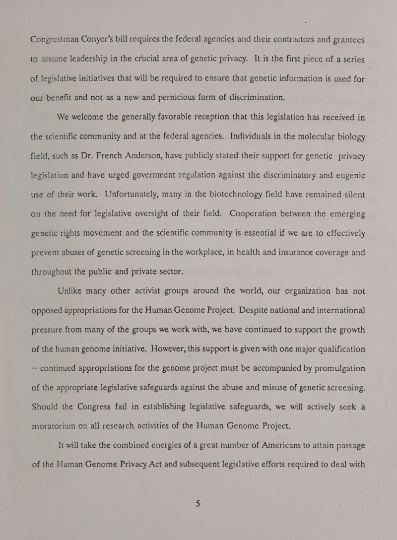 Congressman Conyer’s bill requires the federal agencies and their contractors and grantees to assume leadership in the crucial area of genetic privacy. It is the first piece of a series of legislative initiatives that will be required to ensure that genetic information is used for our benefit and not as a new and pernicious form of discrimination. We welcome the generally favorable reception that this legislation has received in the scientific community and at the federal agencies. Individuals in the molecular biology field, such as Dr. French Anderson, have publicly stated their support for genetic privacy legislation and have urged government regulation against the discriminatory and eugenic use of their work. Unfortunately, many in the biotechnology field have remained silent on the need for legislative oversight of their field. Cooperation between the emerging genetic rights movement and the scientific community is essential if we are to effectively prevent abuses of genetic screening in the workplace, in health and insurance coverage and throughout the public and private sector. Unlike many other activist groups around the world, our organization has not opposed appropriations for the Human Genome Project. Despite national and international pressure from many of the groups we work with, we have continued to support the growth of the human genome initiative. However, this support is given with one major qualification -- continued appropriations for the genome project must be accompanied by promulgation of the appropriate legislative safeguards against the abuse and misuse of genetic screening. Should the Congress fail in establishing legislative safeguards, we will actively seek a moratorium on all research activities of the Human Genome Project. It will take the combined energies of a great number of Americans to attain passage of the Human Genome Privacy Act and subsequent legislative efforts required to deal with