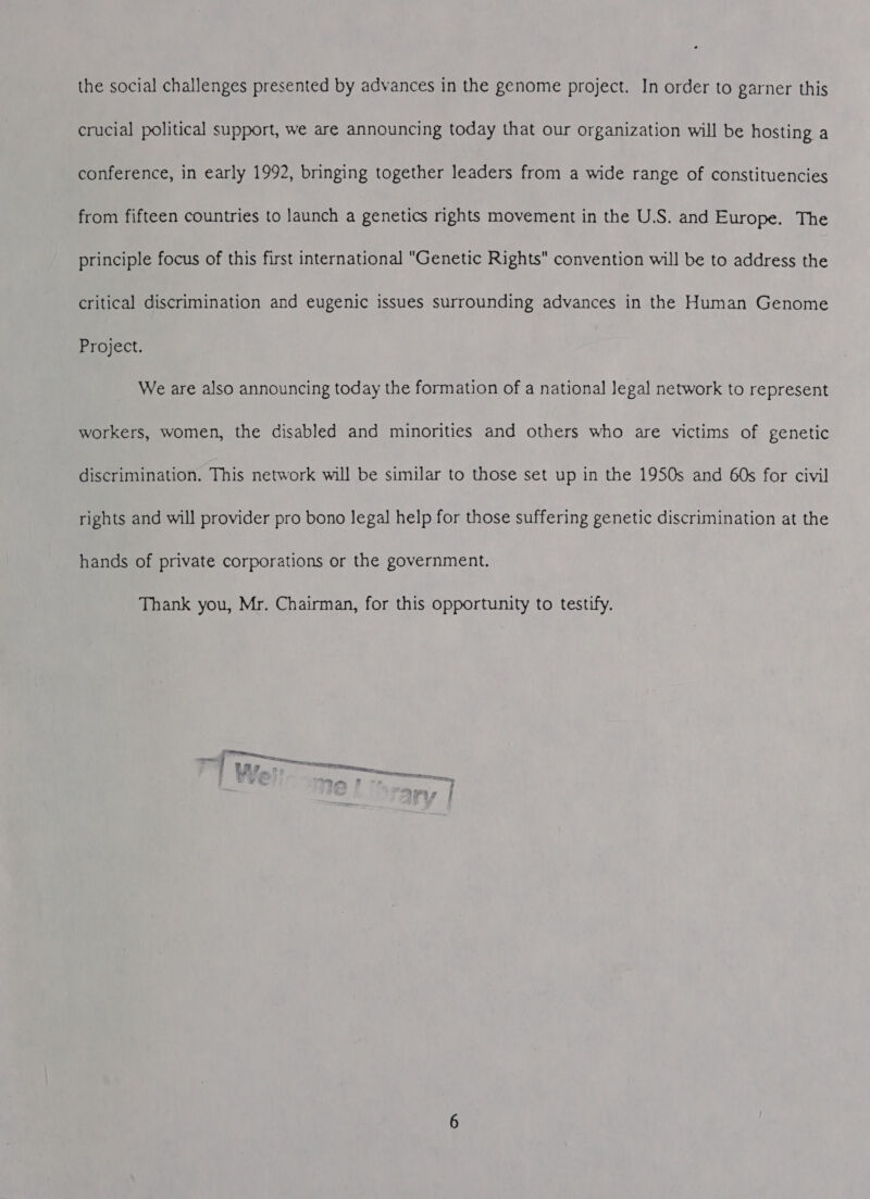 crucial political support, we are announcing today that our organization will be hosting a conference, in early 1992, bringing together leaders from a wide range of constituencies from fifteen countries to launch a genetics rights movement in the U.S. and Europe. The principle focus of this first international Genetic Rights convention will be to address the critical discrimination and eugenic issues surrounding advances in the Human Genome Project. We are also announcing today the formation of a national legal network to represent workers, women, the disabled and minorities and others who are victims of genetic discrimination. This network will be similar to those set up in the 1950s and 60s for civil rights and will provider pro bono legal help for those suffering genetic discrimination at the hands of private corporations or the government. Thank you, Mr. Chairman, for this opportunity to testify. pees.