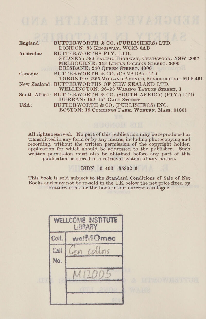 England: BUTTERWORTH &amp; CO. (PUBLISHERS) LTD. LONDON: 88 Kinasway, WC2B 6AB Australia: BUTTERWORTHS PTY. LTD. SYDNEY: 586 Pacitric Highway, CHatswoop, NSW 2067 MELBOURNE: 343 LittLe CoLiins STREET, 3000 BRISBANE: 240 QUEEN STREET, 4000 Canada: BUTTERWORTH &amp; CO. (CANADA) LTD. TORONTO: 2265 MipLAND AVENUE, SCARBOROUGH, M1P 45] New Zealand: BUTTERWORTHS OF NEW ZEALAND LTD. WELLINGTON: 26-28 Warine TAaytLor STREET, 1 South Africa: BUTTERWORTH &amp; CO. (SOUTH AFRICA) (PTY.) LTD. DURBAN: 152-154 Gaze STREET USA: BUTTERWORTH &amp; CO. (PUBLISHERS) INC. BOSTON: 19 Cummines Park, WosBuRN, Mass. 01801 All rights reserved. No part of this publication may be reproduced or transmitted in any form or by any means, including photocopying and recording, without the written permission of the copyright holder, application for which should be addressed to the publisher. Such written permission must also be obtained before any part of this publication is stored in a retrieval system of any nature. ISBN 0 406 35302 6 This book is sold subject to the Standard Conditions of Sale of Net Books and may not be re-sold in the UK below the net price fixed by Butterworths for the book in our current catalogue. WELLCOME INSTITUTE Lan 