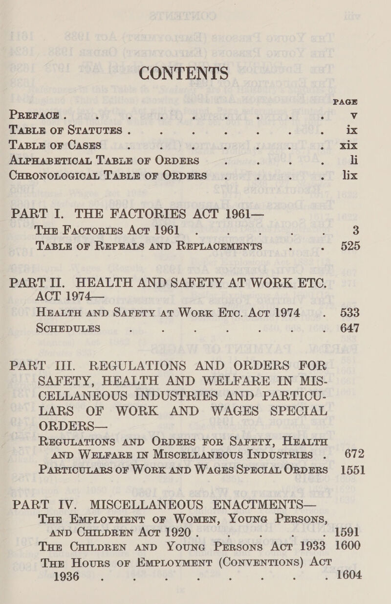 CONTENTS PAGE PREFACE . ; ; oF 3 - ; c : Vv TABLE OF STATUTES . : : : : ‘ : ix TABLE OF CASES Z : ; : $i’ xix ALPHABETICAL TABLE OF nek Be 5, : ; ; li CHRONOLOGICAL TABLE OF ORDERS. : é aT ix PART I. THE FACTORIES ACT 1961— Tue Factories Act 1961 _ .. { d ; 3 TABLE OF REPEALS AND Rit dies =; o2o PART II. HEALTH AND SAFETY AT WORK ETC. ACT 1974— HEALTH AND SAFETY AT WorK Erc. Act 1974 . O30 SCHEDULES ; ‘ : i . ‘ . 647 PART III. REGULATIONS AND ORDERS FOR SAFETY, HEALTH AND WELFARE IN MIS- CELLANEOUS INDUSTRIES AND PARTICU- LARS OF WORK AND WAGES SPECIAL ORDERS— REGULATIONS AND ORDERS FOR SAFETY, HEALTH AND WELFARE IN MISCELLANEOUS INDUSTRIES . 672 PARTICULARS OF WORK AND WAGESSPECIAL ORDERS 1551 PART IV. MISCELLANEOUS ENACTMENTS— THE EMPLOYMENT OF WomEN, YounGa PERSONS, AND CHILDREN Act 1920 . 2 : . 1591 THE CHILDREN AND YOUNG Pimsons Act 1933 1600 THE Hours oF EMPLOYMENT (CONVENTIONS) AcT